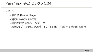 • 辛い
–壊れる Render Layer
–謎の unknown node
–読むだけで死ぬシーンデータ
–お祓い(データのエクスポート、インポート)をするとなおったり
Maya(max, etc.) じゃダメなの?
 