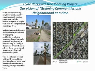 Hyde Park Blvd Tree Planting Project
                   Our vision of “Greening Communities one
Starts with improving
neighborhood areas by
                            Neighborhood at a time
creating much-needed
green space while
eliminating urban blight
with just the simple act of
planting a Tree.

Although some habits are
hard to break; we believe
by engaging
residents, youth and
students through simple
acts such as planting a
tree is a step in the right
direction. When there is
a Tree; there is a sense of
place, ownership and
community pride.

This is a phased project
which will extend into
2014. We plan to plant 200
trees in this community
starting with 30 trees this
year.
 
