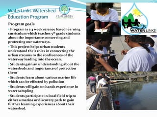 WaterLinks Watershed
Education Program
Program goals
• Program is a 4 week science based learning
curriculum which teaches 5th grade students
about the importance conserving and
protecting our waterways.
• This project helps urban students
understand their roles in connecting the
urban streams to the confluences of the
waterway leading into the ocean.
• Students gain an understanding about the
watersheds and importance of protection
them
• Students learn about various marine life
which can be effected by pollution
• Students will gain on hands experience in
water sampling
• Students participate in local field trip to
either a marina or discovery park to gain
further learning experiences about their
watershed.
 