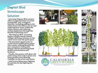 Degnan Blvd
Streetscape
Solution
• Greening Degnan Blvd. project
offers an opportunities to create
sustainable and ecological
benefits: including adding to the
urban forest that filters our air and
reducing heat zones within the
urban centers and reducing
carbon depletions through the
benefit of planting trees.
• The Degnan Blvd. Greening
Project would extend Leimert
Village’s defining intimacy to the
entire street into the park space.
• The potential opportunity to
create much needed green space
also creates walking benefits for
new customers visiting this
historic district promoting both
health consciousness and
business.
• Finally, this project will abate old
and evasive trees and re-plant new
lower profile trees allowing
visibility on the street and stores.
• And by providing more lighting
for patrons by day lighting the
streets.
 
