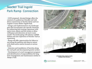 Stocker Trail Ingold
Park Ramp Connection

• CGW proposed elevated design offers the
creation of a pedestrian-friendly trail with
direct connectivity to Stocker Street and Los
Angeles County Ruben Ingold Park.
• Design and implementation of a landscape
plan that incorporates site-specific measures
for enhancing and creating a greenway with
native trees, plants and bio-swales to allow
infiltration and detention of storm water
runoff. The landscaping will enhance wildlife
habitat and user experience of Stocker Trail as
a greenway.
• Ramp will offer opportunities for hikers to
rest along the pathway and observe nature
with observation station located at various
levels.
• Selection and installation of benches along
the trail path and decomposed granite surface.
• Development of a trail management program
and identification of responsibilities for long-
term management and maintenance similar to
Adopt a Trail.
 