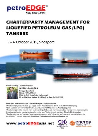 CHARTERPARTY MANAGEMENT FOR
LIQUEFIED PETROLEUM GAS (LPG)
TANKERS
5 – 6 October 2015, Singapore
Conducted by Course Director:
JAYEMS DHINGRA
Principal Consultant
FSIArb, FCIArb, M.S.I.D
MBA, M. Tech (Knowledge Engineering)
M. Sc. (Maritime Studies) B. E. (Elect), Ist Class CoC (DOT, UK)
What past participants have said about Jayem’s related courses:
“This training is filled with facts of a supply base.” Project Logistics, Sabah Shell Petroleum Company
“Each section is very relevant and matches our business” GM-Operations, Asian Supply Base
“This training provided me with more understanding of offshore & marine supply base management. I can apply this
knowledge gained for my day-to-day daily routine tasks” Sabah Logistic Manager, Murphy Oil Corporation
“Good session and well managed presentation there was a lot of interaction and experience sharing between the
participants!” Logistic Supervisor, ExxonMobil Exploration & Production Malaysia, Inc
www.petroEDGEasia.net
MCF TRAINING GRANT IS AVAILABLE FOR
ELIGIBLE PARTICIPANTS.
Please refer to www.mpa.gov.sg/mcf for more
information.
 
