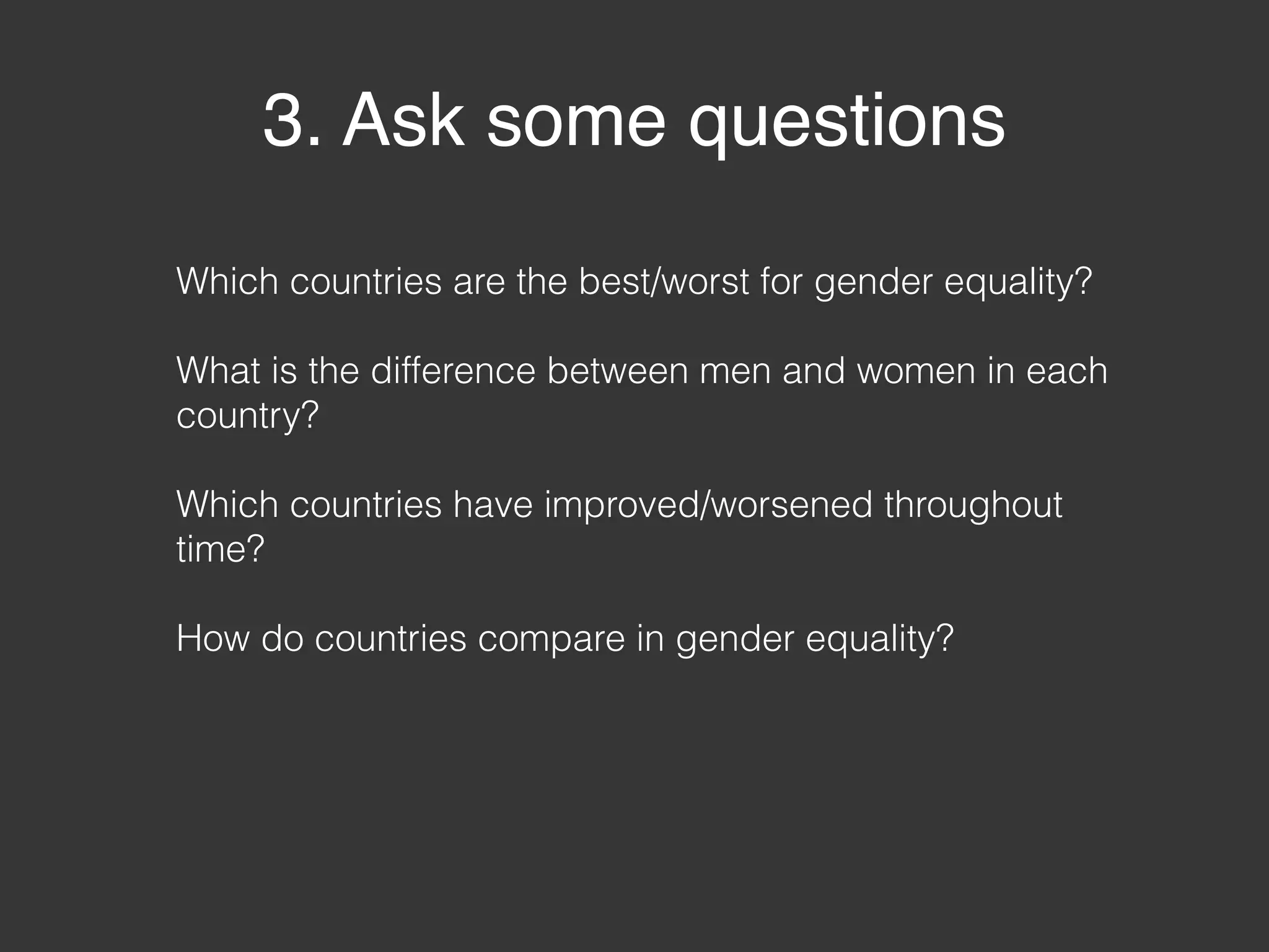3. Ask some questions
Which countries are the best/worst for gender equality?
What is the difference between men and women in each
country?
Which countries have improved/worsened throughout
time?
How do countries compare in gender equality?