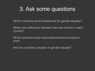3. Ask some questions
Which countries are the best/worst for gender equality?
What is the difference between men and women in each
country?
Which countries have improved/worsened throughout
time?
How do countries compare in gender equality?
 