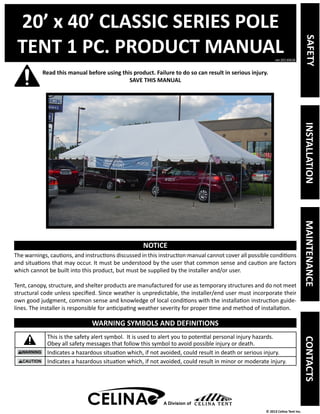 20’ x 40’ CLASSIC SERIES POLE 
TENT 1 PC. PRODUCT MANUAL 
Read this manual before using this product. Failure to do so can result in serious injury. 
ver.20130628 
© 2013 Celina Tent Inc. 
SAVE THIS MANUAL 
NOTICE 
The warnings, cautions, and instructions discussed in this instruction manual cannot cover all possible conditions 
and situations that may occur. It must be understood by the user that common sense and caution are factors 
which cannot be built into this product, but must be supplied by the installer and/or user. 
Tent, canopy, structure, and shelter products are manufactured for use as temporary structures and do not meet 
structural code unless specified. Since weather is unpredictable, the installer/end user must incorporate their 
own good judgment, common sense and knowledge of local conditions with the installation instruction guide-lines. 
The installer is responsible for anticipating weather severity for proper time and method of installation. 
WARNING SYMBOLS AND DEFINITIONS 
This is the safety alert symbol. It is used to alert you to potential personal injury hazards. 
Obey all safety messages that follow this symbol to avoid possible injury or death. 
Indicates a hazardous situation which, if not avoided, could result in death or serious injury. 
Indicates a hazardous situation which, if not avoided, could result in minor or moderate injury. 
A Division of 
SAFETY INSTALLATION MAINTENANCE CONTACTS 
 