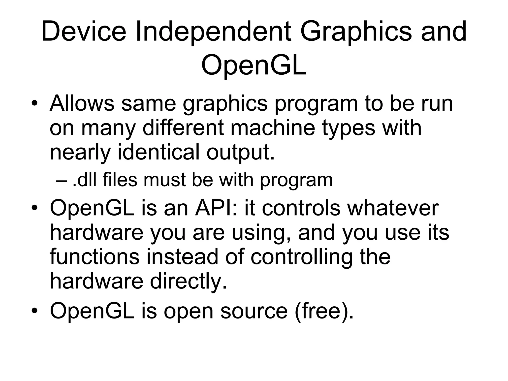 Device Independent Graphics and
OpenGL
• Allows same graphics program to be run
on many different machine types with
nearly identical output.
– .dll files must be with program
• OpenGL is an API: it controls whatever
hardware you are using, and you use its
functions instead of controlling the
hardware directly.
• OpenGL is open source (free).
 