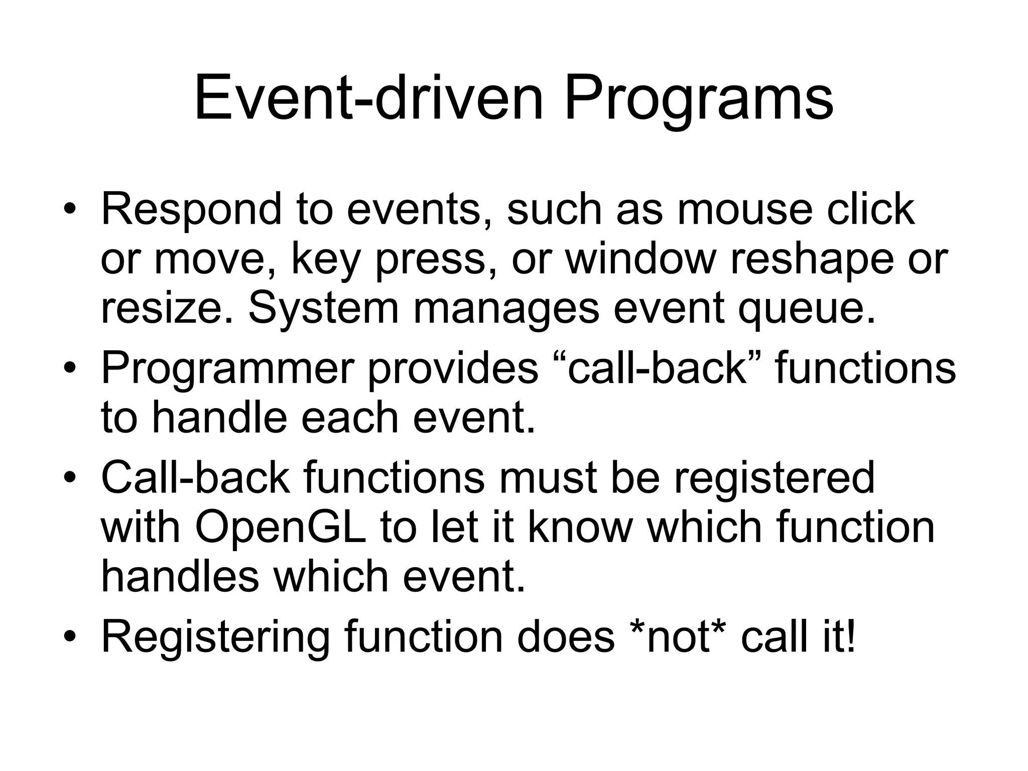 Event-driven Programs
• Respond to events, such as mouse click
or move, key press, or window reshape or
resize. System manages event queue.
• Programmer provides “call-back” functions
to handle each event.
• Call-back functions must be registered
with OpenGL to let it know which function
handles which event.
• Registering function does *not* call it!
 