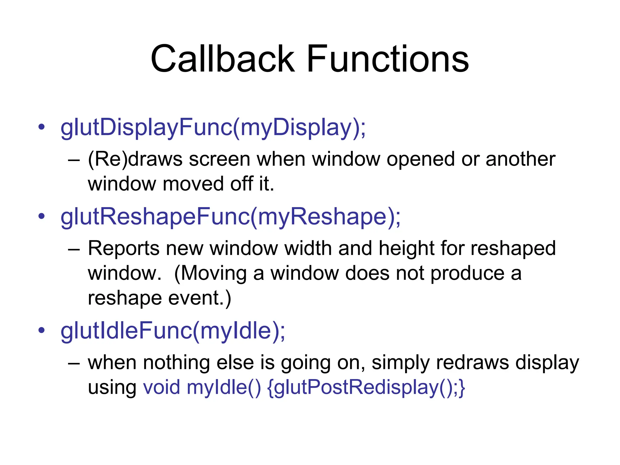 Callback Functions
• glutDisplayFunc(myDisplay);
– (Re)draws screen when window opened or another
window moved off it.
• glutReshapeFunc(myReshape);
– Reports new window width and height for reshaped
window. (Moving a window does not produce a
reshape event.)
• glutIdleFunc(myIdle);
– when nothing else is going on, simply redraws display
using void myIdle() {glutPostRedisplay();}
 