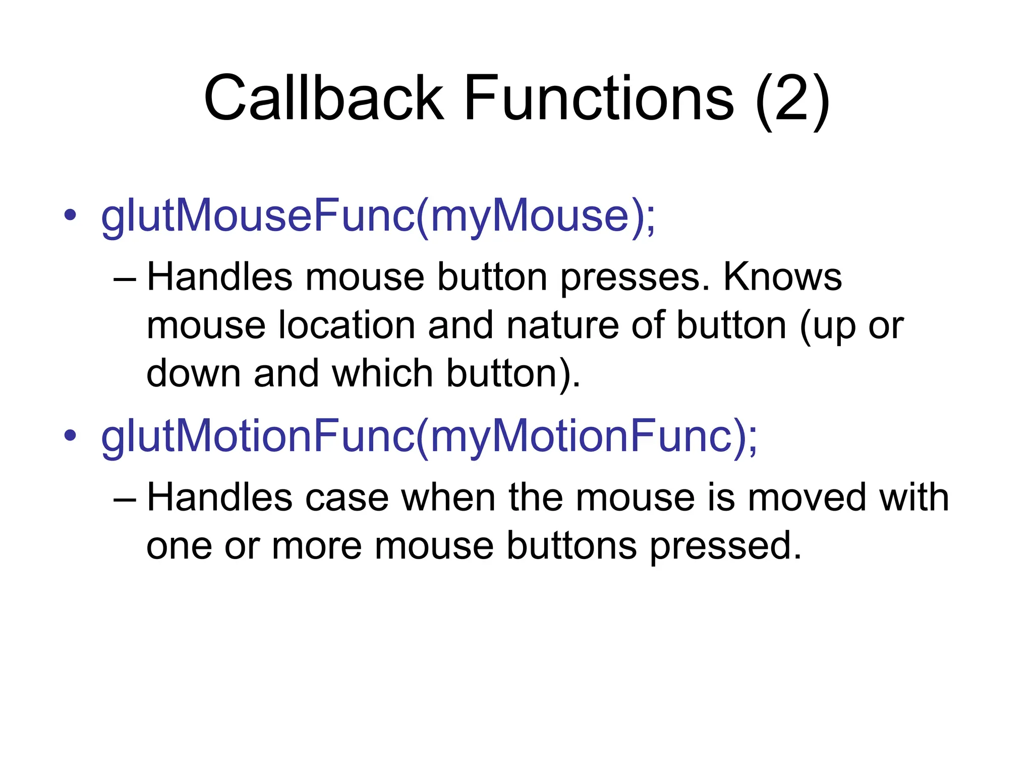 Callback Functions (2)
• glutMouseFunc(myMouse);
– Handles mouse button presses. Knows
mouse location and nature of button (up or
down and which button).
• glutMotionFunc(myMotionFunc);
– Handles case when the mouse is moved with
one or more mouse buttons pressed.
 