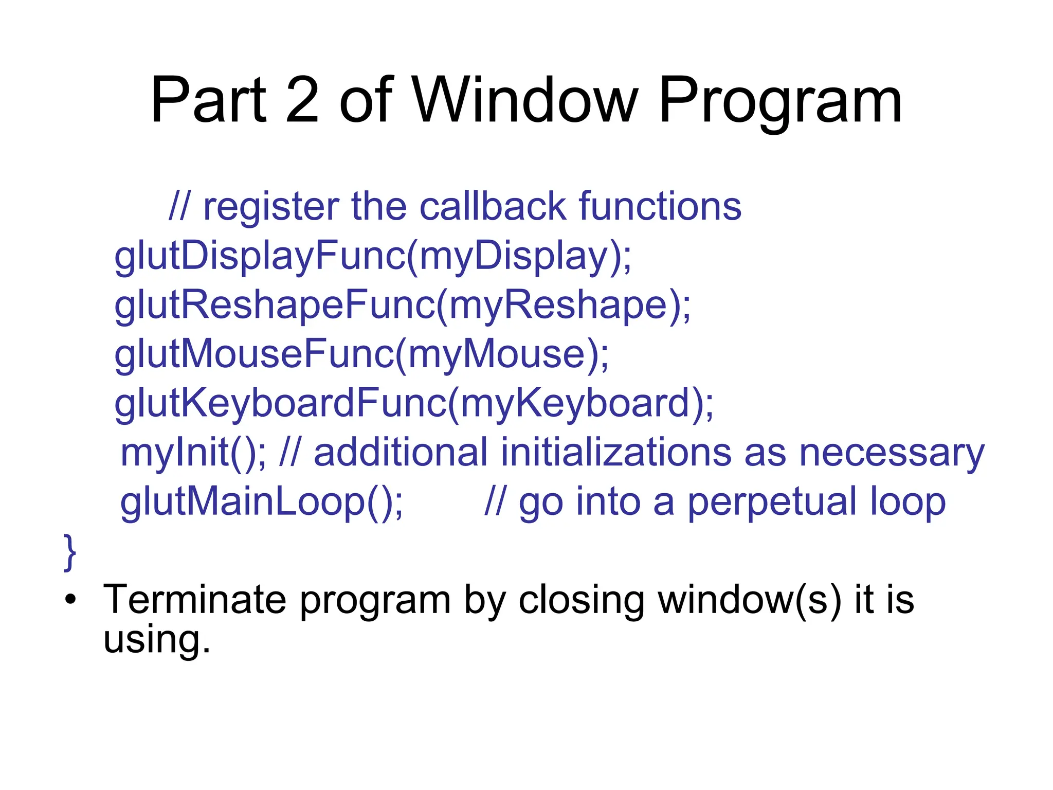Part 2 of Window Program
// register the callback functions
glutDisplayFunc(myDisplay);
glutReshapeFunc(myReshape);
glutMouseFunc(myMouse);
glutKeyboardFunc(myKeyboard);
myInit(); // additional initializations as necessary
glutMainLoop(); // go into a perpetual loop
}
• Terminate program by closing window(s) it is
using.
 