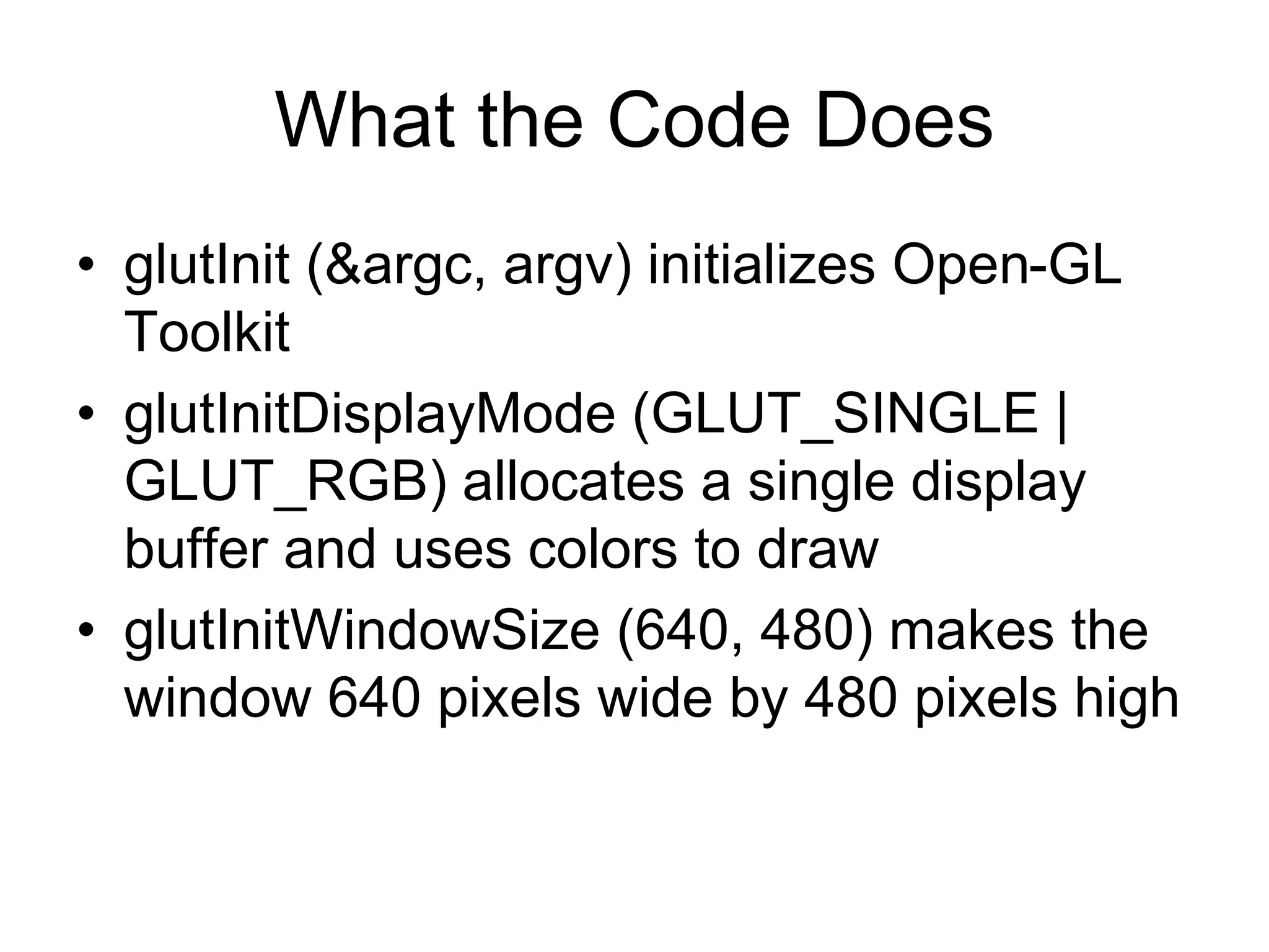 What the Code Does
• glutInit (&argc, argv) initializes Open-GL
Toolkit
• glutInitDisplayMode (GLUT_SINGLE |
GLUT_RGB) allocates a single display
buffer and uses colors to draw
• glutInitWindowSize (640, 480) makes the
window 640 pixels wide by 480 pixels high
 