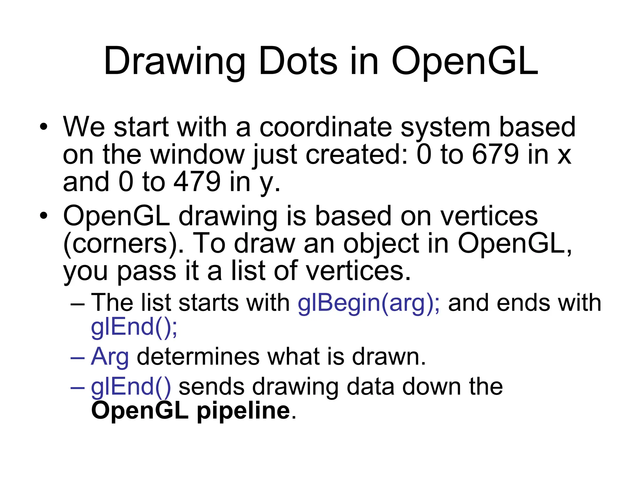 Drawing Dots in OpenGL
• We start with a coordinate system based
on the window just created: 0 to 679 in x
and 0 to 479 in y.
• OpenGL drawing is based on vertices
(corners). To draw an object in OpenGL,
you pass it a list of vertices.
– The list starts with glBegin(arg); and ends with
glEnd();
– Arg determines what is drawn.
– glEnd() sends drawing data down the
OpenGL pipeline.
 
