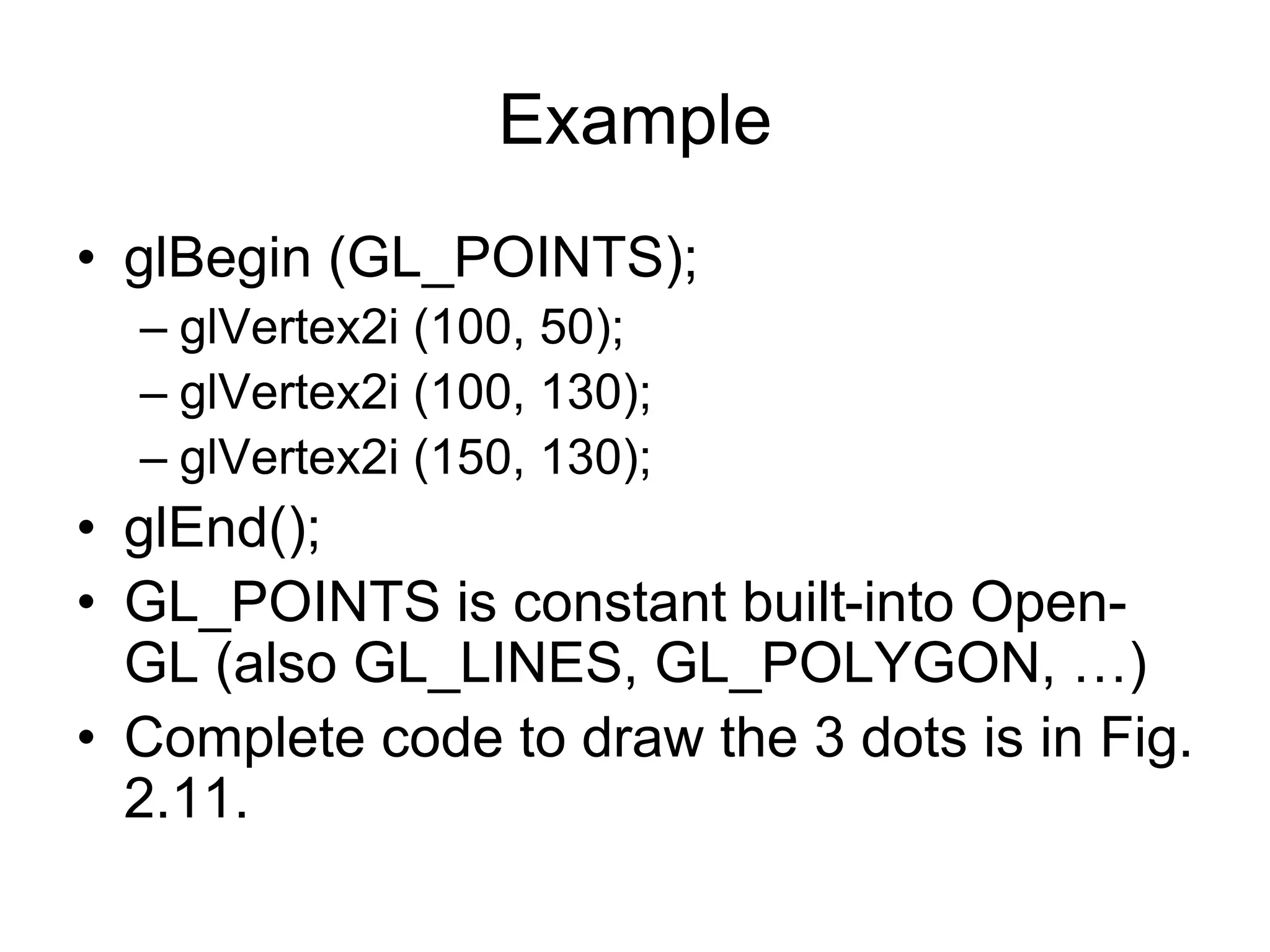 Example
• glBegin (GL_POINTS);
– glVertex2i (100, 50);
– glVertex2i (100, 130);
– glVertex2i (150, 130);
• glEnd();
• GL_POINTS is constant built-into Open-
GL (also GL_LINES, GL_POLYGON, …)
• Complete code to draw the 3 dots is in Fig.
2.11.
 