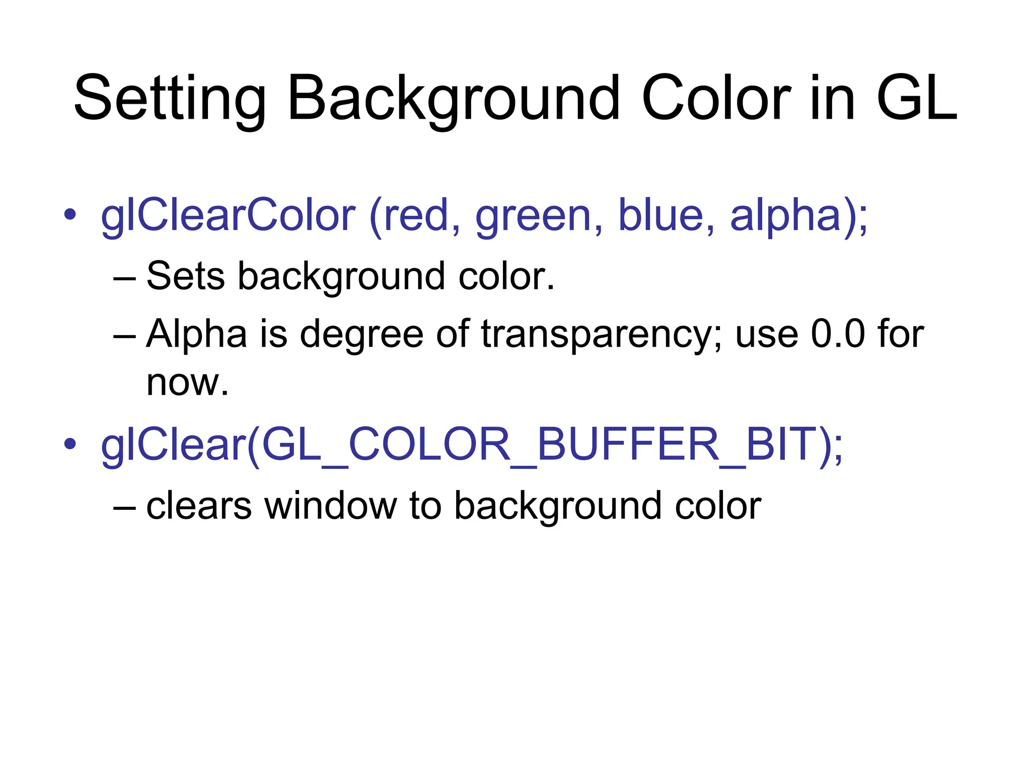 Setting Background Color in GL
• glClearColor (red, green, blue, alpha);
– Sets background color.
– Alpha is degree of transparency; use 0.0 for
now.
• glClear(GL_COLOR_BUFFER_BIT);
– clears window to background color
 