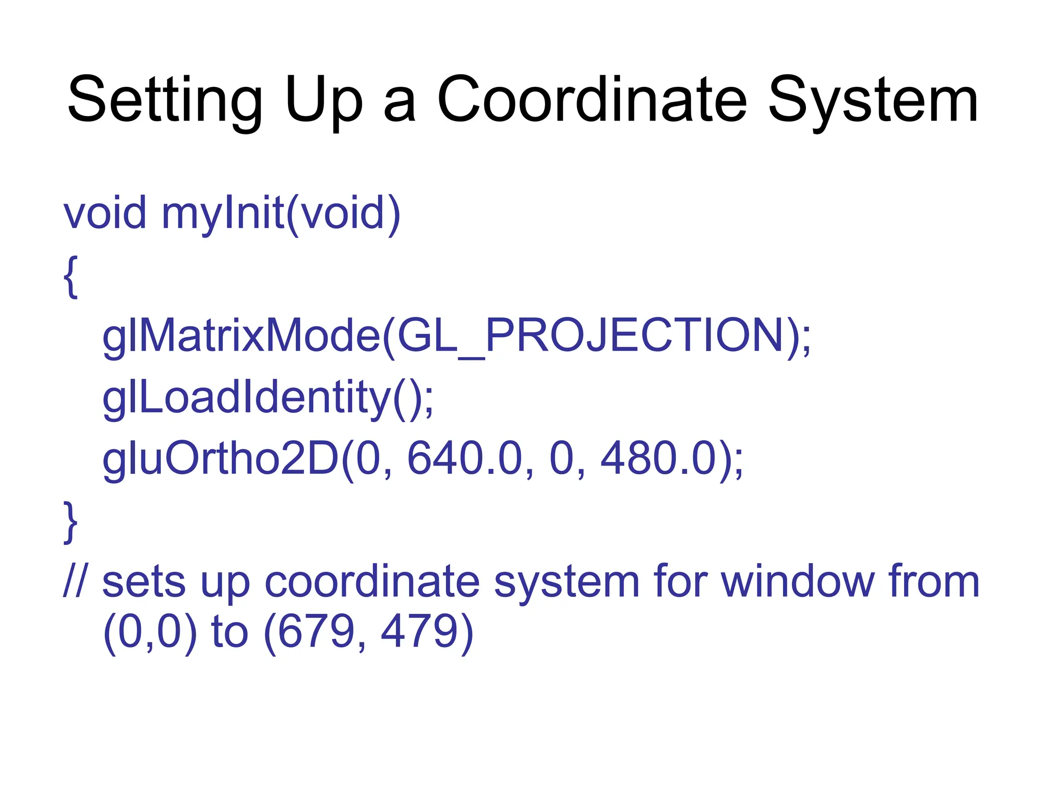 Setting Up a Coordinate System
void myInit(void)
{
glMatrixMode(GL_PROJECTION);
glLoadIdentity();
gluOrtho2D(0, 640.0, 0, 480.0);
}
// sets up coordinate system for window from
(0,0) to (679, 479)
 