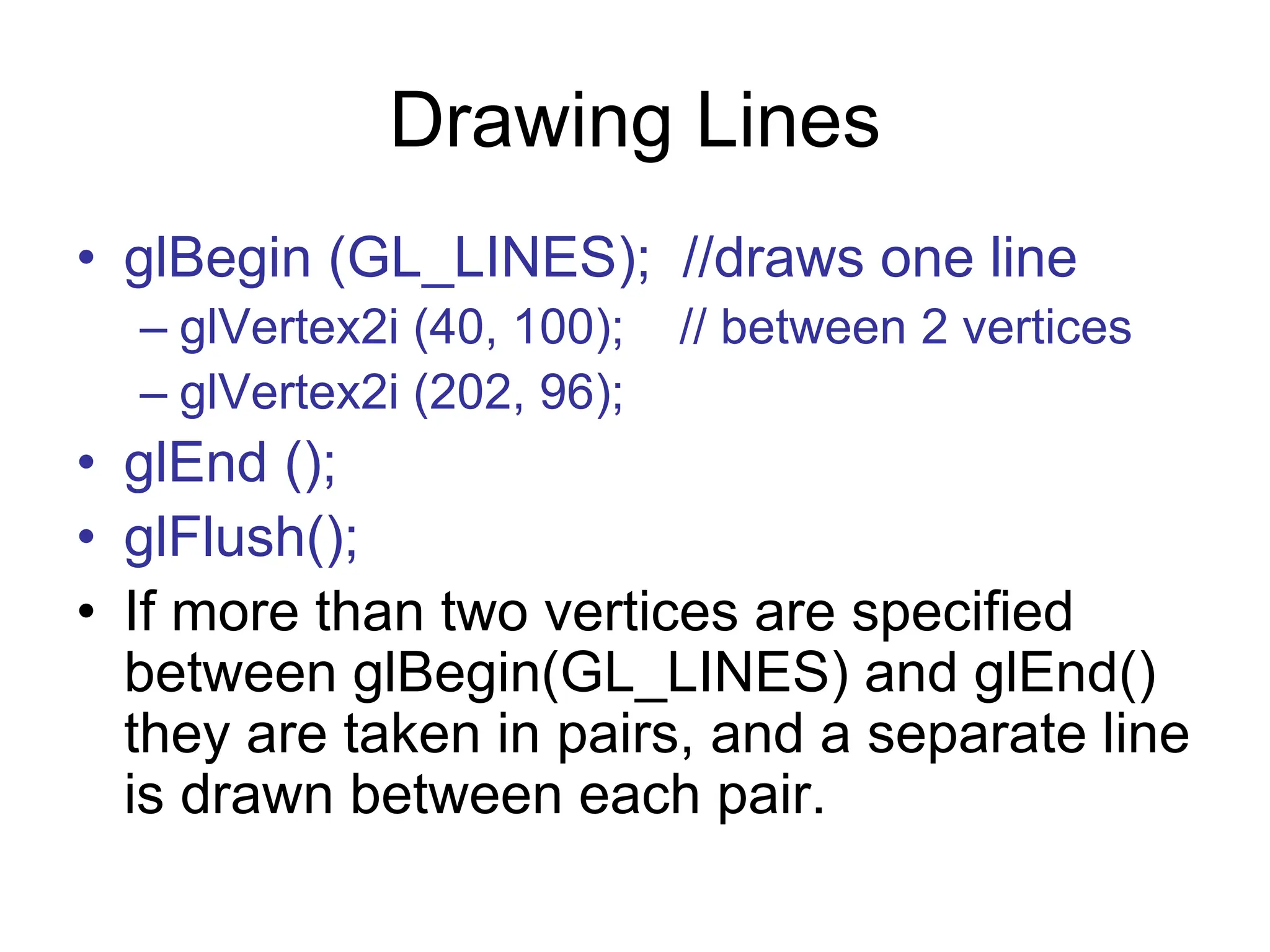 Drawing Lines
• glBegin (GL_LINES); //draws one line
– glVertex2i (40, 100); // between 2 vertices
– glVertex2i (202, 96);
• glEnd ();
• glFlush();
• If more than two vertices are specified
between glBegin(GL_LINES) and glEnd()
they are taken in pairs, and a separate line
is drawn between each pair.
 