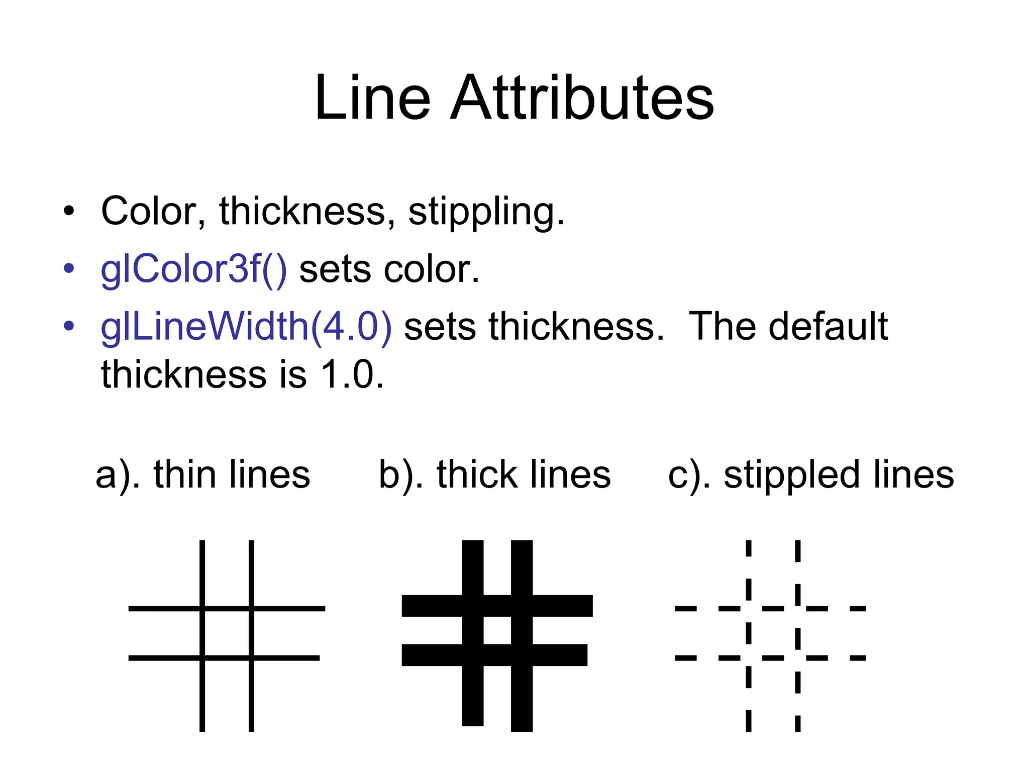 Line Attributes
• Color, thickness, stippling.
• glColor3f() sets color.
• glLineWidth(4.0) sets thickness. The default
thickness is 1.0.
a). thin lines b). thick lines c). stippled lines
 