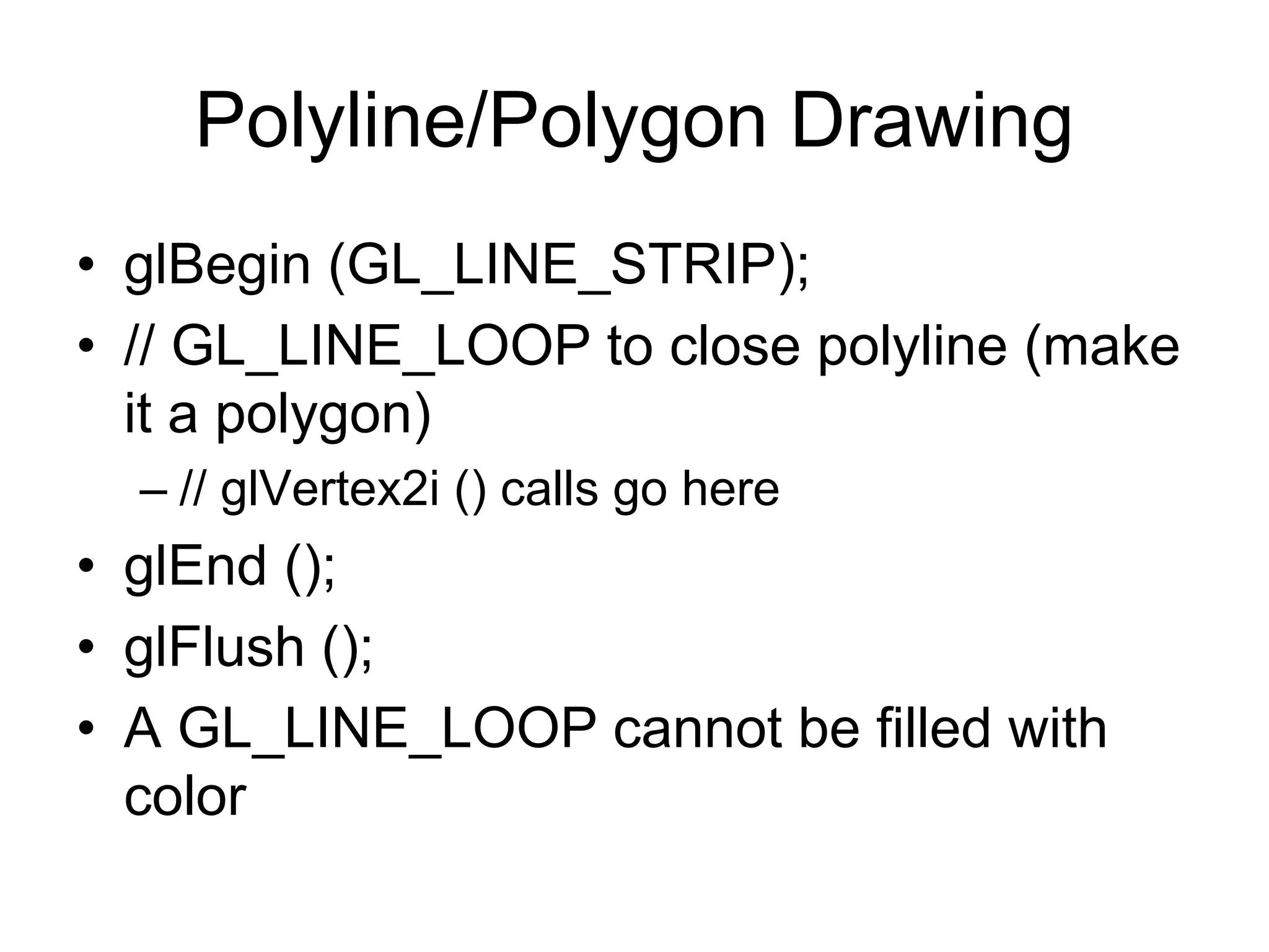 Polyline/Polygon Drawing
• glBegin (GL_LINE_STRIP);
• // GL_LINE_LOOP to close polyline (make
it a polygon)
– // glVertex2i () calls go here
• glEnd ();
• glFlush ();
• A GL_LINE_LOOP cannot be filled with
color
 