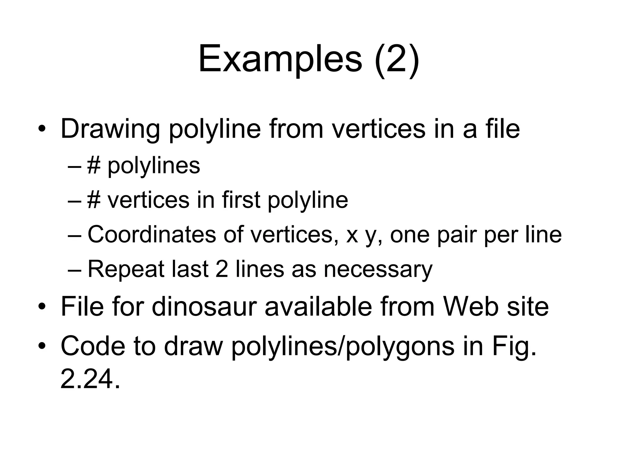 Examples (2)
• Drawing polyline from vertices in a file
– # polylines
– # vertices in first polyline
– Coordinates of vertices, x y, one pair per line
– Repeat last 2 lines as necessary
• File for dinosaur available from Web site
• Code to draw polylines/polygons in Fig.
2.24.
 