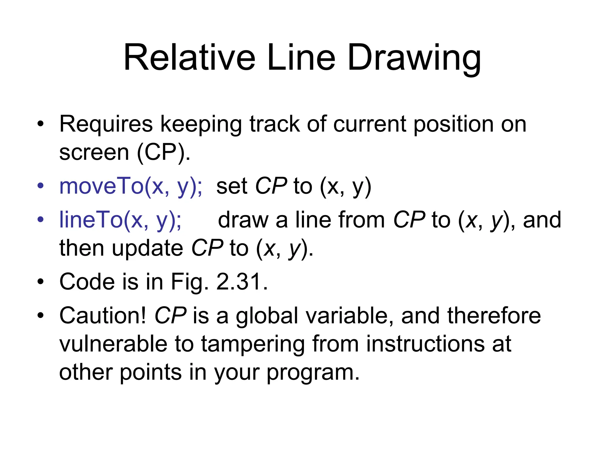 Relative Line Drawing
• Requires keeping track of current position on
screen (CP).
• moveTo(x, y); set CP to (x, y)
• lineTo(x, y); draw a line from CP to (x, y), and
then update CP to (x, y).
• Code is in Fig. 2.31.
• Caution! CP is a global variable, and therefore
vulnerable to tampering from instructions at
other points in your program.
 
