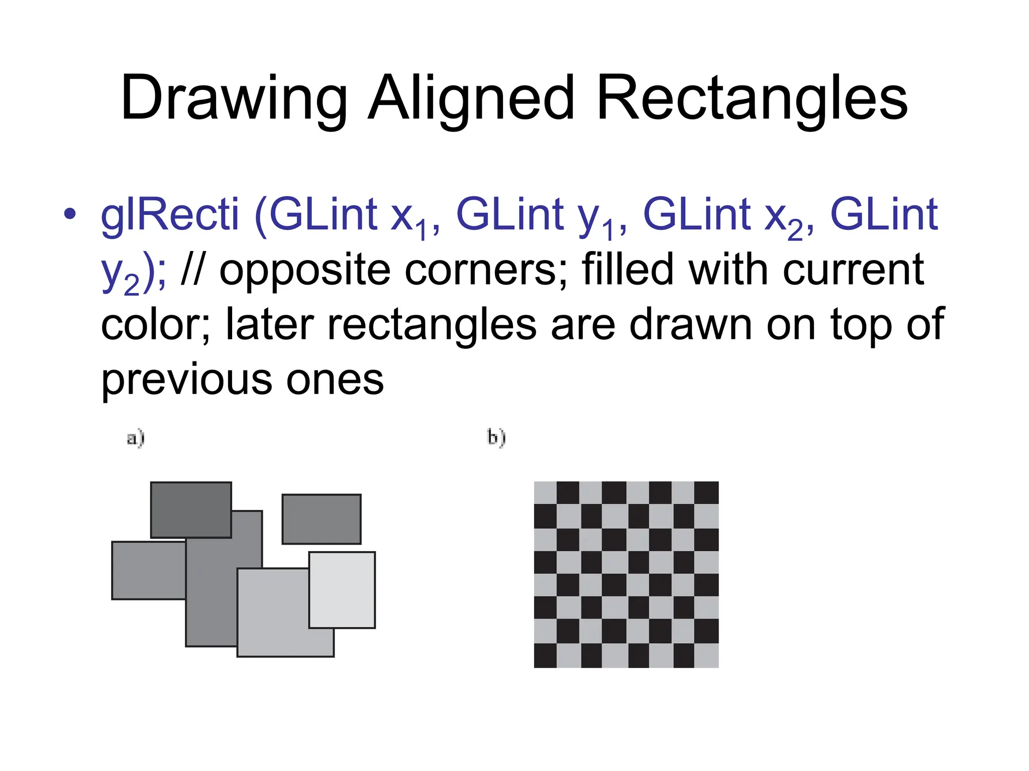 Drawing Aligned Rectangles
• glRecti (GLint x1, GLint y1, GLint x2, GLint
y2); // opposite corners; filled with current
color; later rectangles are drawn on top of
previous ones
 