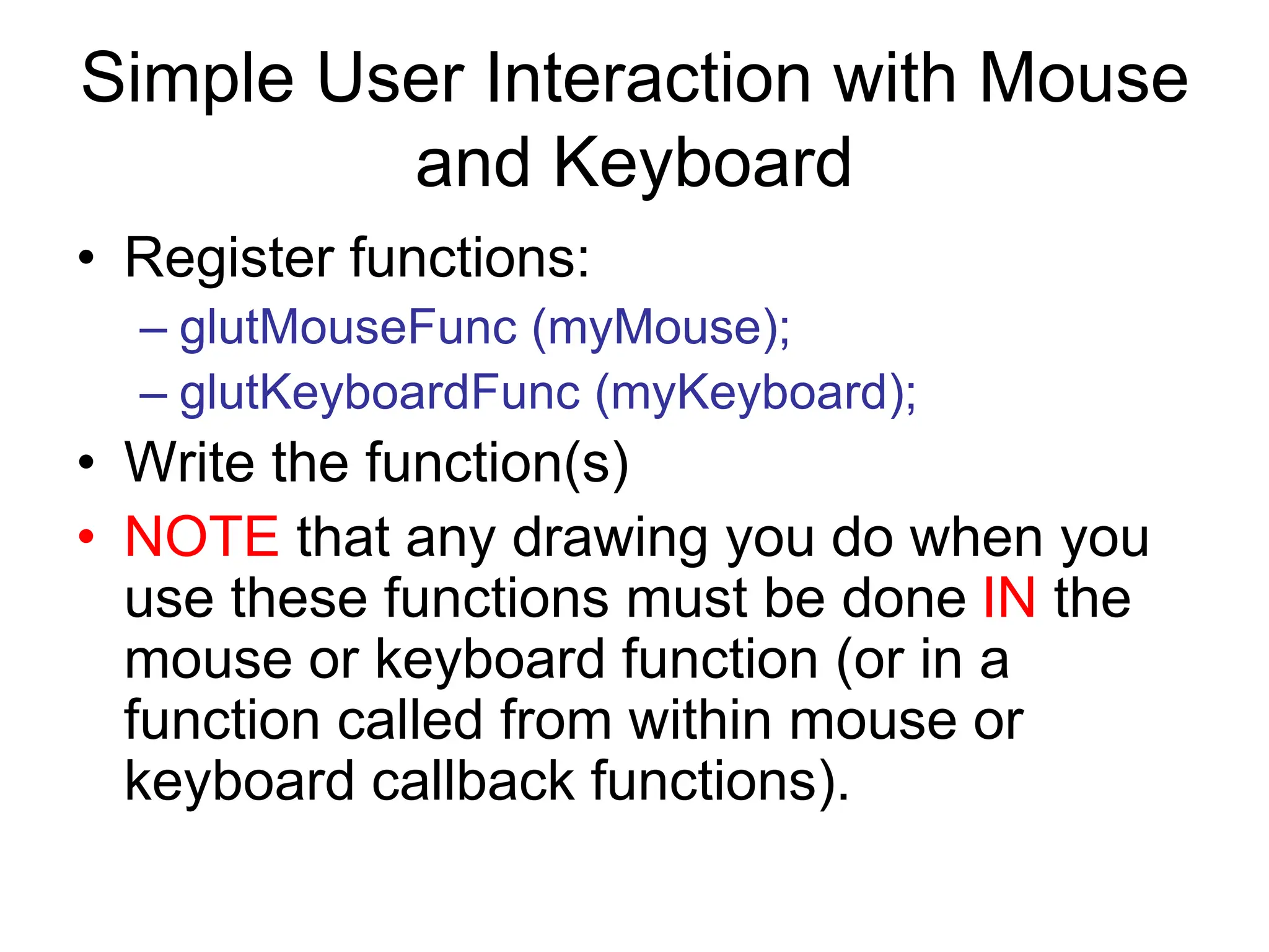Simple User Interaction with Mouse
and Keyboard
• Register functions:
– glutMouseFunc (myMouse);
– glutKeyboardFunc (myKeyboard);
• Write the function(s)
• NOTE that any drawing you do when you
use these functions must be done IN the
mouse or keyboard function (or in a
function called from within mouse or
keyboard callback functions).
 