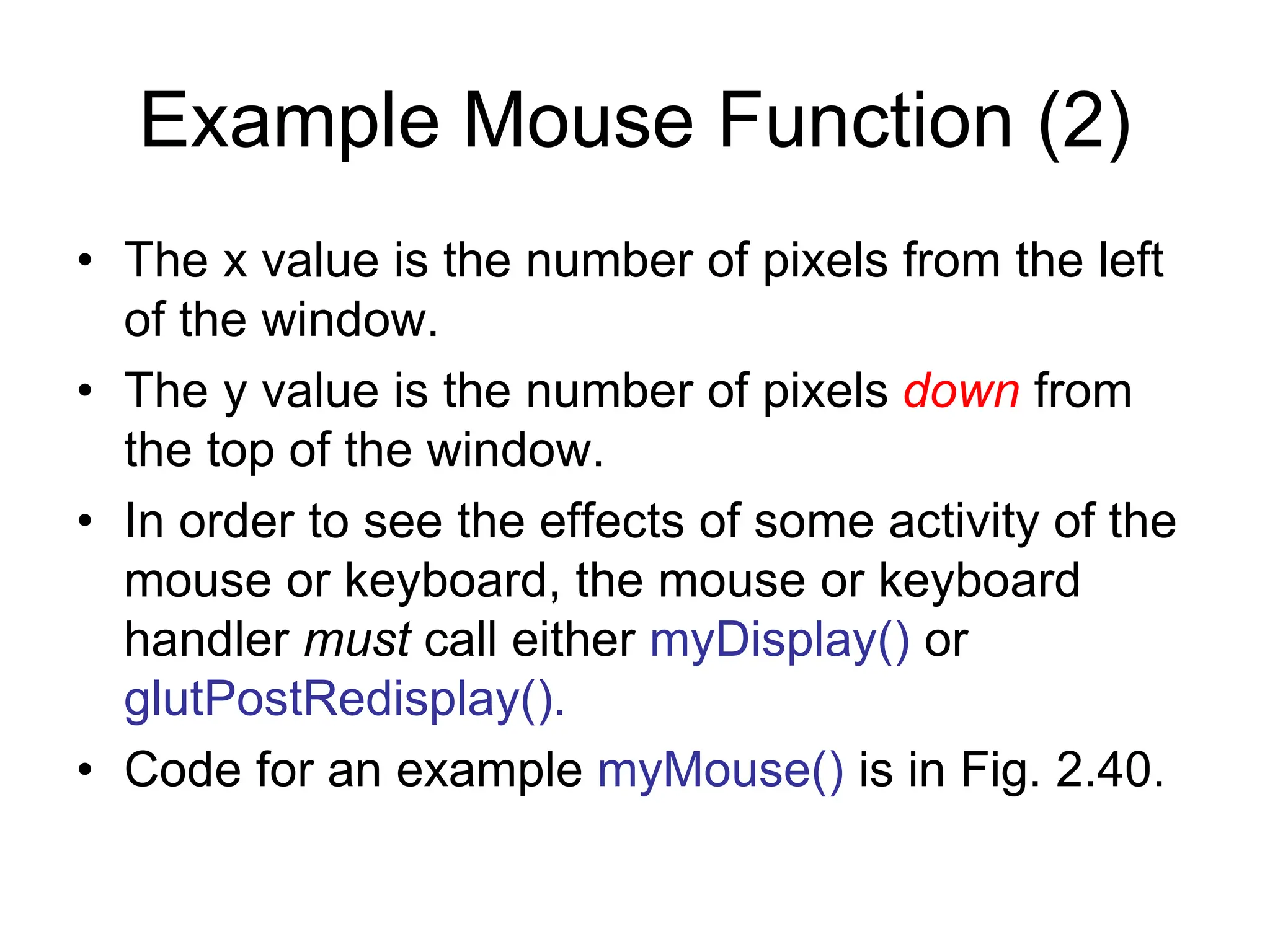 Example Mouse Function (2)
• The x value is the number of pixels from the left
of the window.
• The y value is the number of pixels down from
the top of the window.
• In order to see the effects of some activity of the
mouse or keyboard, the mouse or keyboard
handler must call either myDisplay() or
glutPostRedisplay().
• Code for an example myMouse() is in Fig. 2.40.
 