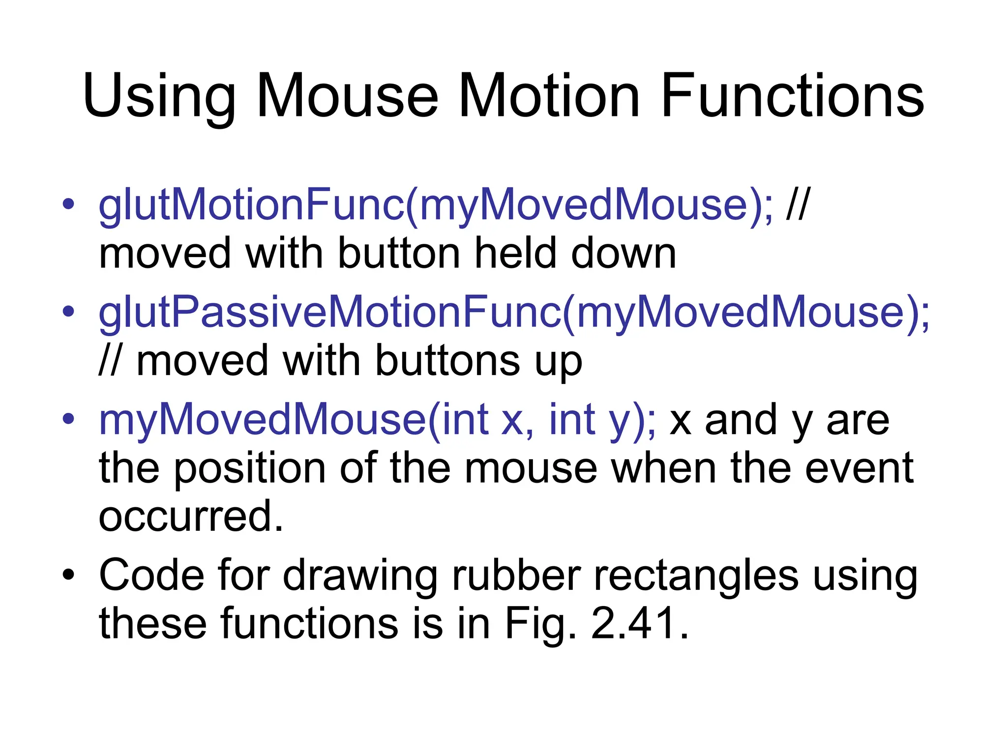 Using Mouse Motion Functions
• glutMotionFunc(myMovedMouse); //
moved with button held down
• glutPassiveMotionFunc(myMovedMouse);
// moved with buttons up
• myMovedMouse(int x, int y); x and y are
the position of the mouse when the event
occurred.
• Code for drawing rubber rectangles using
these functions is in Fig. 2.41.
 