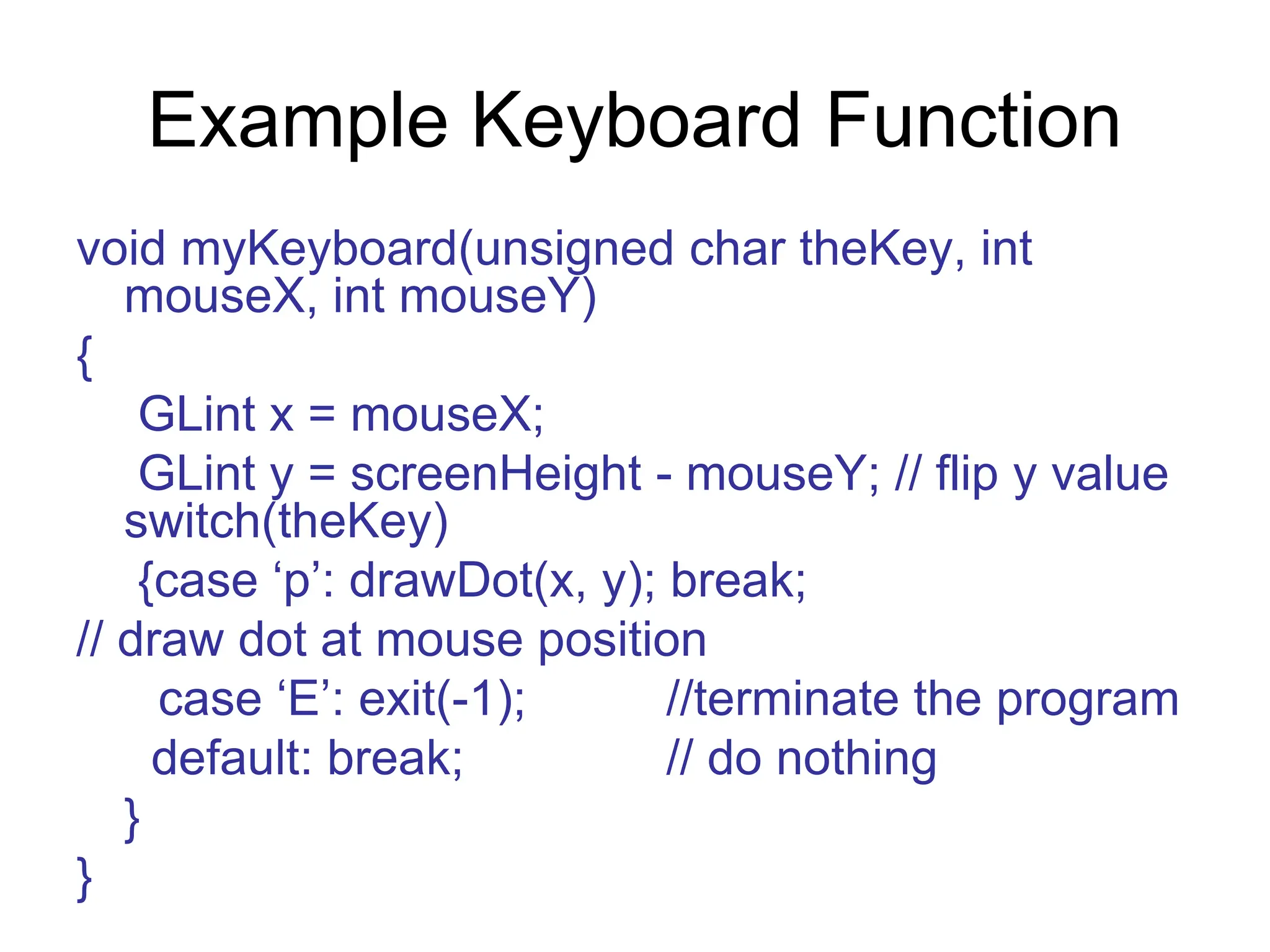 Example Keyboard Function
void myKeyboard(unsigned char theKey, int
mouseX, int mouseY)
{
GLint x = mouseX;
GLint y = screenHeight - mouseY; // flip y value
switch(theKey)
{case ‘p’: drawDot(x, y); break;
// draw dot at mouse position
case ‘E’: exit(-1); //terminate the program
default: break; // do nothing
}
}
 