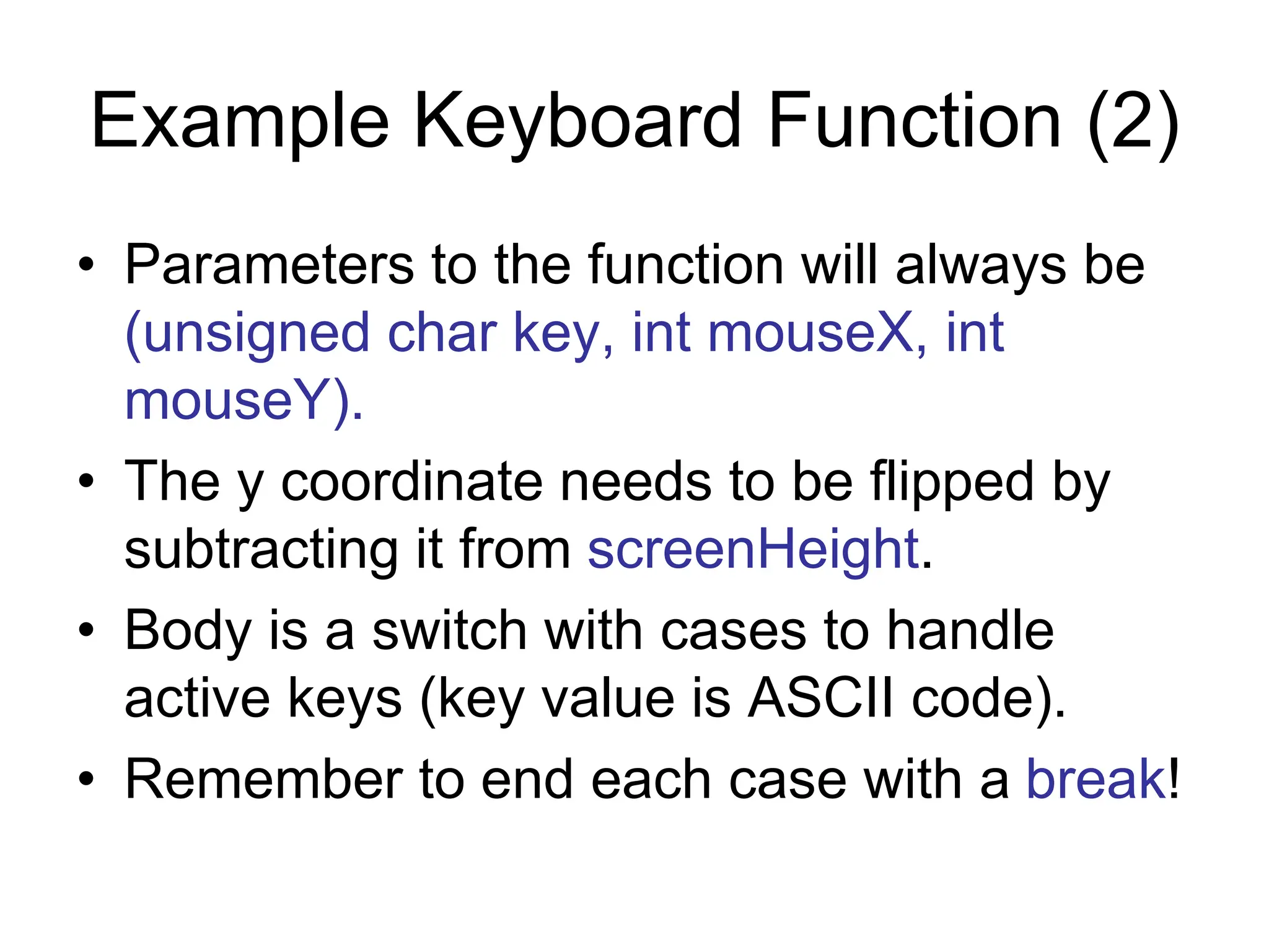Example Keyboard Function (2)
• Parameters to the function will always be
(unsigned char key, int mouseX, int
mouseY).
• The y coordinate needs to be flipped by
subtracting it from screenHeight.
• Body is a switch with cases to handle
active keys (key value is ASCII code).
• Remember to end each case with a break!
 