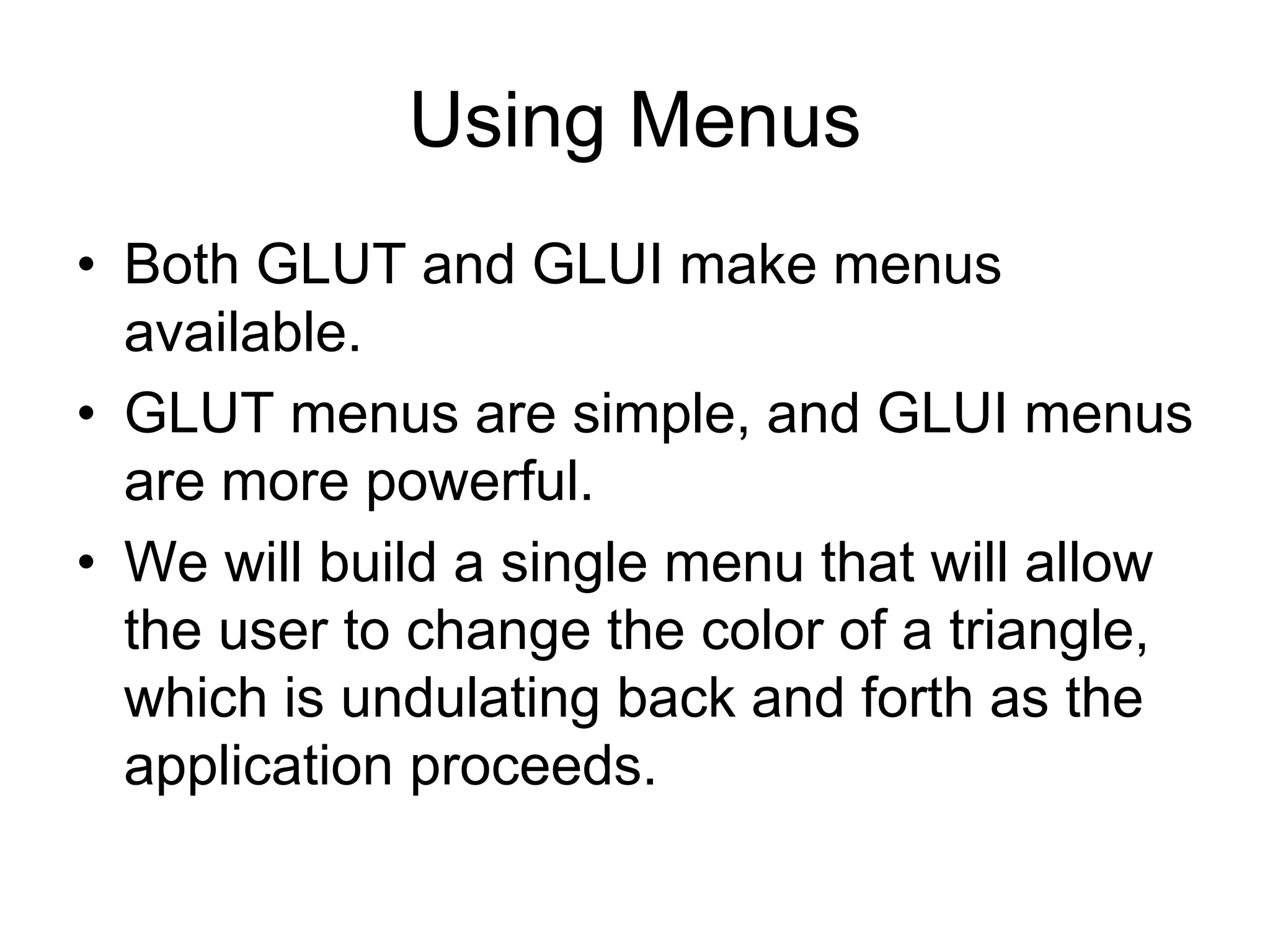 Using Menus
• Both GLUT and GLUI make menus
available.
• GLUT menus are simple, and GLUI menus
are more powerful.
• We will build a single menu that will allow
the user to change the color of a triangle,
which is undulating back and forth as the
application proceeds.
 