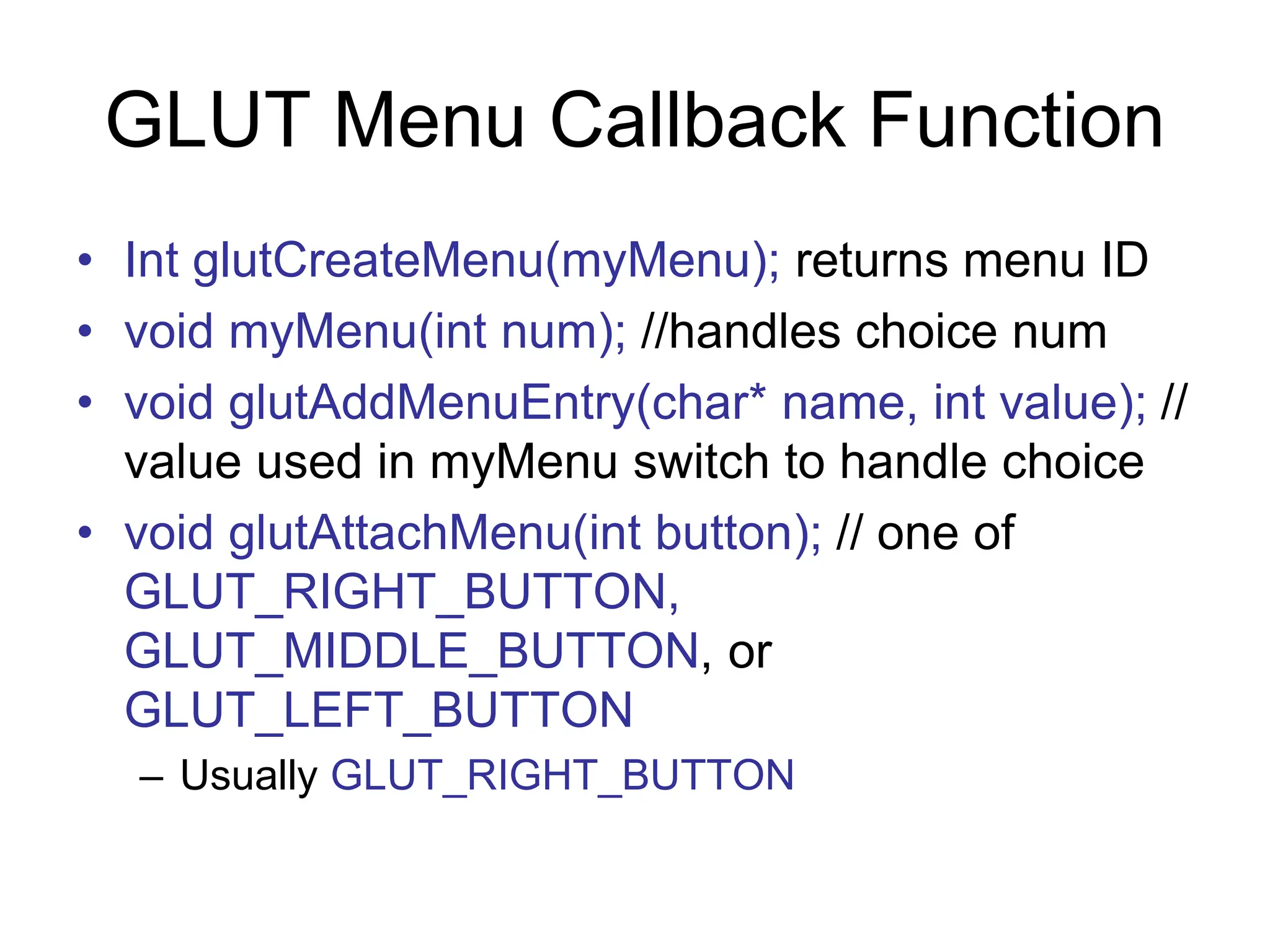 GLUT Menu Callback Function
• Int glutCreateMenu(myMenu); returns menu ID
• void myMenu(int num); //handles choice num
• void glutAddMenuEntry(char* name, int value); //
value used in myMenu switch to handle choice
• void glutAttachMenu(int button); // one of
GLUT_RIGHT_BUTTON,
GLUT_MIDDLE_BUTTON, or
GLUT_LEFT_BUTTON
– Usually GLUT_RIGHT_BUTTON
 