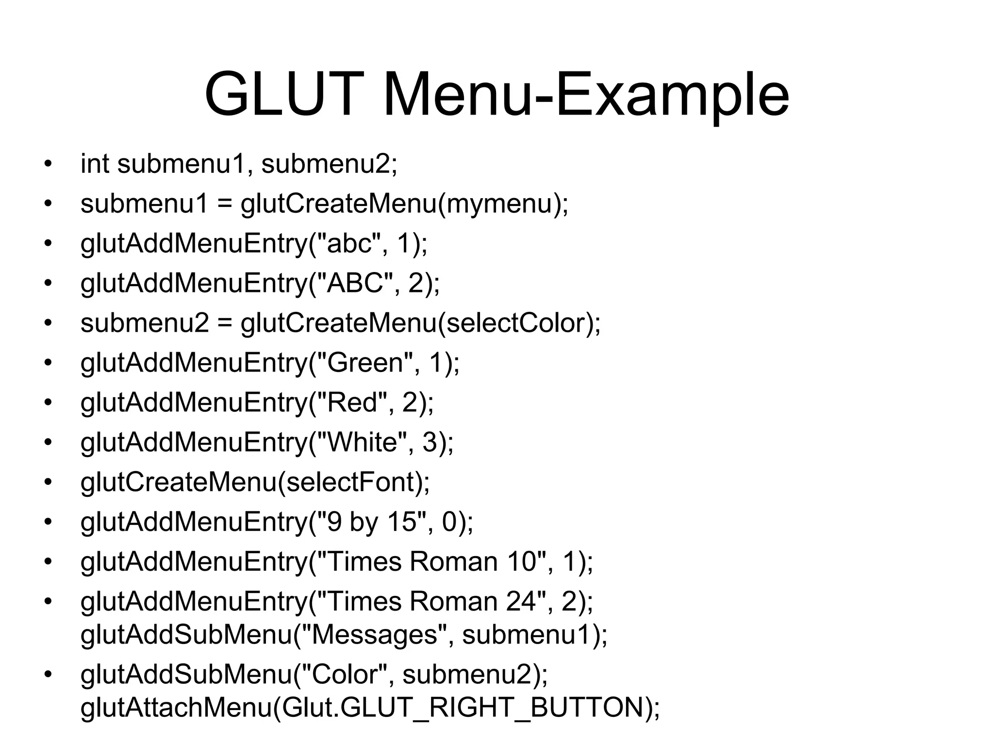 GLUT Menu-Example
• int submenu1, submenu2;
• submenu1 = glutCreateMenu(mymenu);
• glutAddMenuEntry("abc", 1);
• glutAddMenuEntry("ABC", 2);
• submenu2 = glutCreateMenu(selectColor);
• glutAddMenuEntry("Green", 1);
• glutAddMenuEntry("Red", 2);
• glutAddMenuEntry("White", 3);
• glutCreateMenu(selectFont);
• glutAddMenuEntry("9 by 15", 0);
• glutAddMenuEntry("Times Roman 10", 1);
• glutAddMenuEntry("Times Roman 24", 2);
glutAddSubMenu("Messages", submenu1);
• glutAddSubMenu("Color", submenu2);
glutAttachMenu(Glut.GLUT_RIGHT_BUTTON);
 