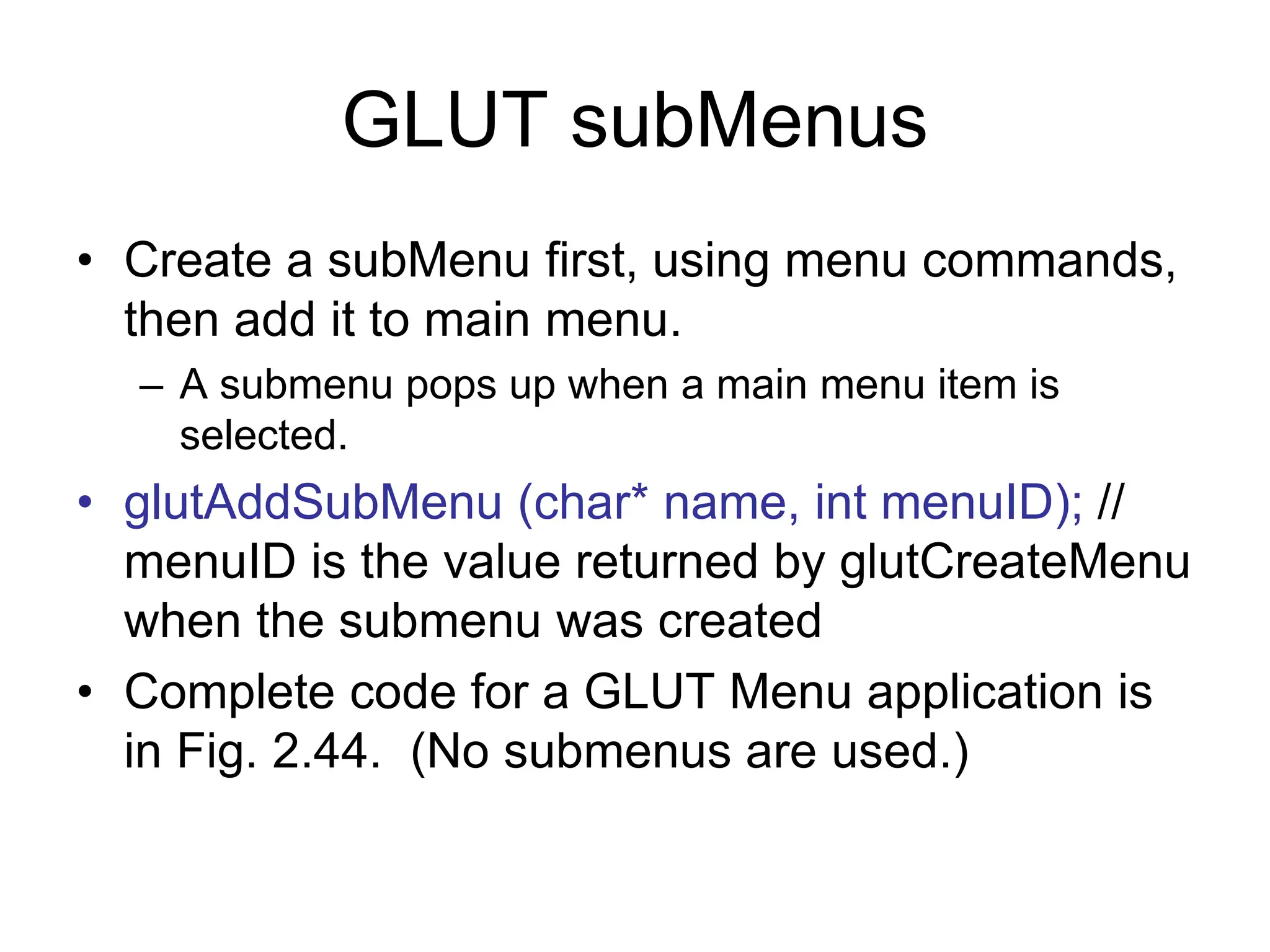 GLUT subMenus
• Create a subMenu first, using menu commands,
then add it to main menu.
– A submenu pops up when a main menu item is
selected.
• glutAddSubMenu (char* name, int menuID); //
menuID is the value returned by glutCreateMenu
when the submenu was created
• Complete code for a GLUT Menu application is
in Fig. 2.44. (No submenus are used.)
 