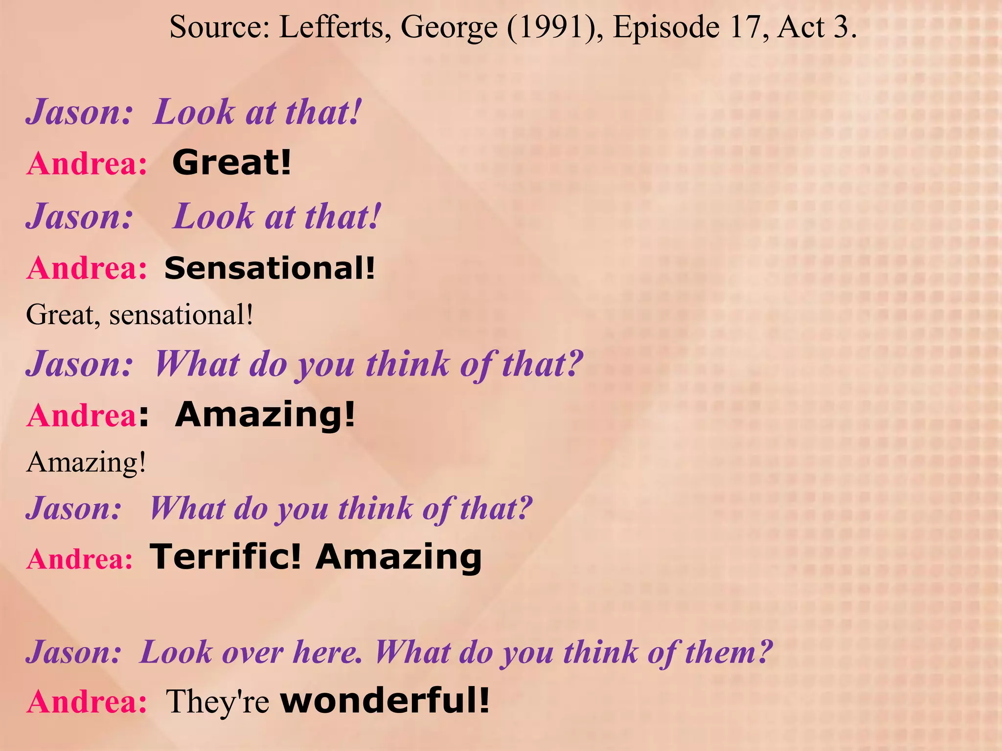 Source: Lefferts, George (1991), Episode 17, Act 3.

Jason: Look at that!
Andrea: Great!
Jason: Look at that!
Andrea: Sensational!
Great, sensational!
Jason: What do you think of that?
Andrea: Amazing!
Amazing!
Jason: What do you think of that?
Andrea: Terrific! Amazing


Jason: Look over here. What do you think of them?
Andrea: They're wonderful!
 