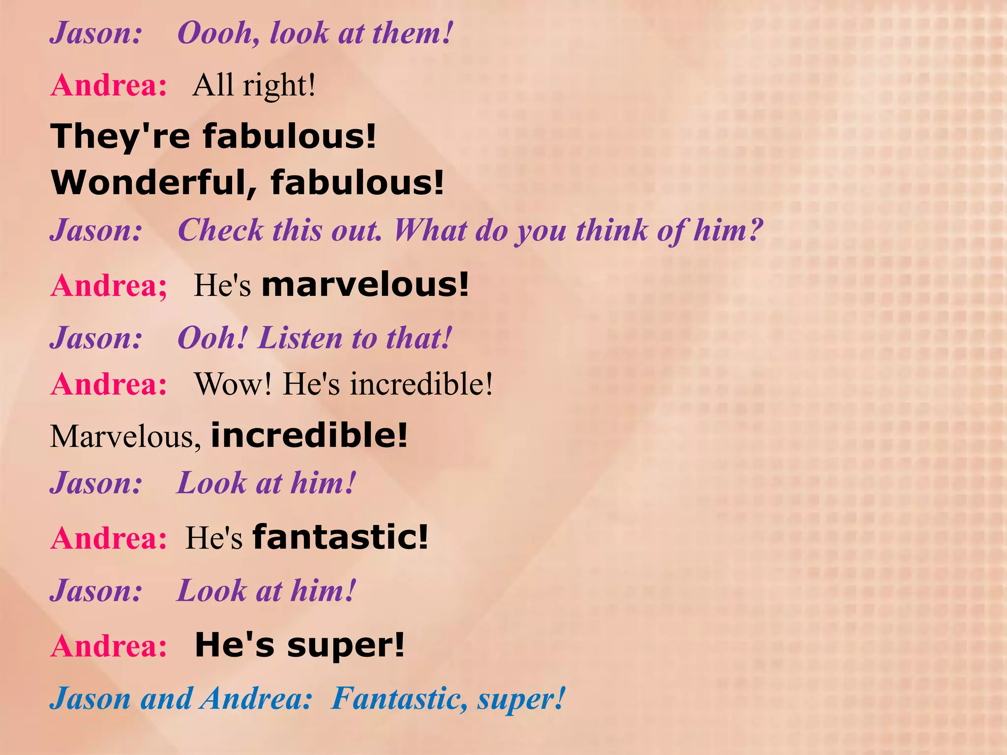 Jason: Oooh, look at them!
Andrea: All right!
They're fabulous!
Wonderful, fabulous!
Jason: Check this out. What do you think of him?
Andrea; He's marvelous!
Jason: Ooh! Listen to that!
Andrea: Wow! He's incredible!
Marvelous, incredible!
Jason: Look at him!
Andrea: He's fantastic!
Jason:   Look at him!
Andrea: He's super!
Jason and Andrea: Fantastic, super!
 