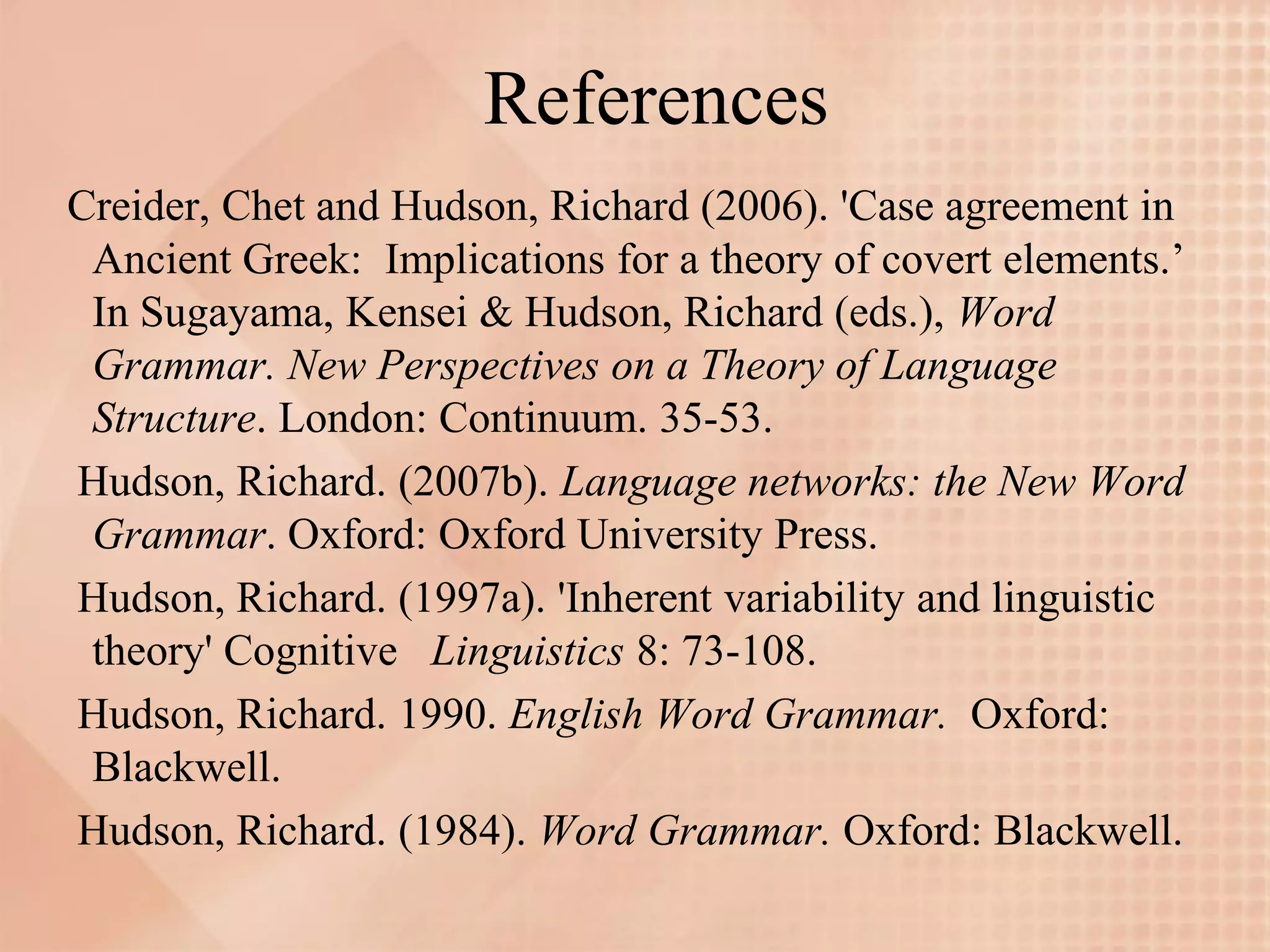 References
Creider, Chet and Hudson, Richard (2006). 'Case agreement in
 Ancient Greek: Implications for a theory of covert elements.’
 In Sugayama, Kensei & Hudson, Richard (eds.), Word
 Grammar. New Perspectives on a Theory of Language
 Structure. London: Continuum. 35-53.
Hudson, Richard. (2007b). Language networks: the New Word
 Grammar. Oxford: Oxford University Press.
Hudson, Richard. (1997a). 'Inherent variability and linguistic
 theory' Cognitive Linguistics 8: 73-108.
Hudson, Richard. 1990. English Word Grammar. Oxford:
 Blackwell.
Hudson, Richard. (1984). Word Grammar. Oxford: Blackwell.
 