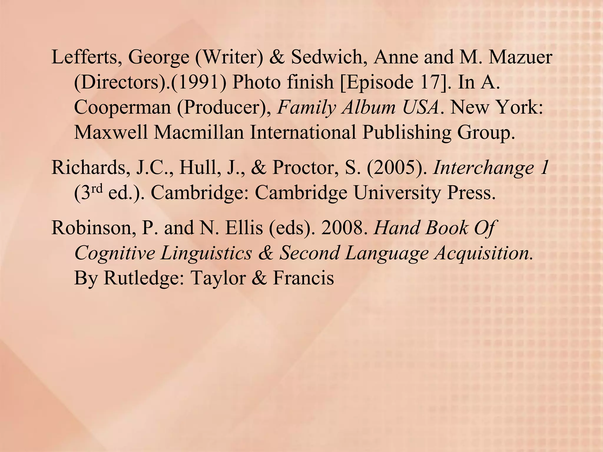 Lefferts, George (Writer) & Sedwich, Anne and M. Mazuer
  (Directors).(1991) Photo finish [Episode 17]. In A.
  Cooperman (Producer), Family Album USA. New York:
  Maxwell Macmillan International Publishing Group.
Richards, J.C., Hull, J., & Proctor, S. (2005). Interchange 1
  (3rd ed.). Cambridge: Cambridge University Press.
Robinson, P. and N. Ellis (eds). 2008. Hand Book Of
  Cognitive Linguistics & Second Language Acquisition.
  By Rutledge: Taylor & Francis
 