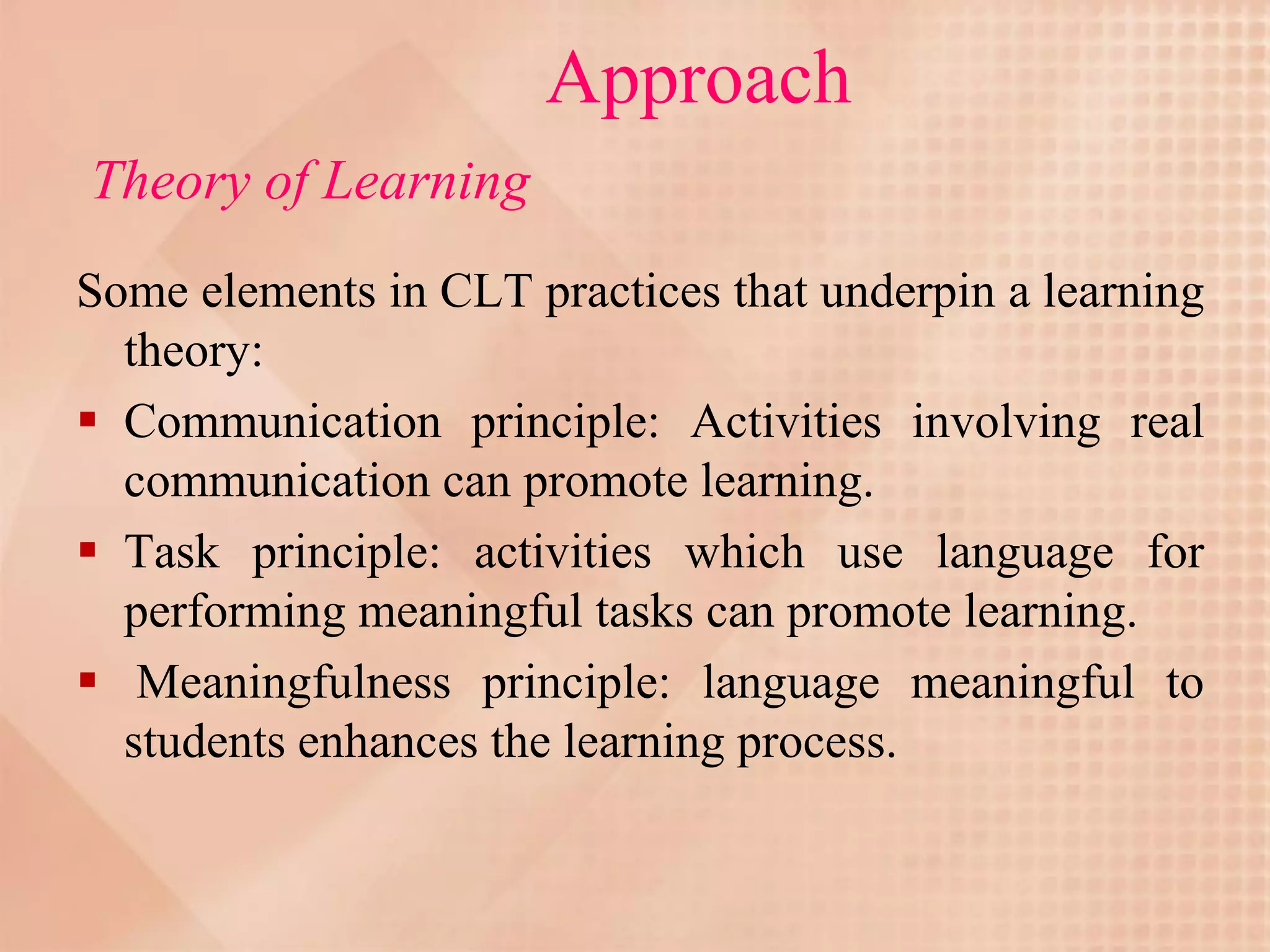 Approach
Theory of Learning
Some elements in CLT practices that underpin a learning
  theory:
 Communication principle: Activities involving real
  communication can promote learning.
 Task principle: activities which use language for
  performing meaningful tasks can promote learning.
 Meaningfulness principle: language meaningful to
  students enhances the learning process.
 