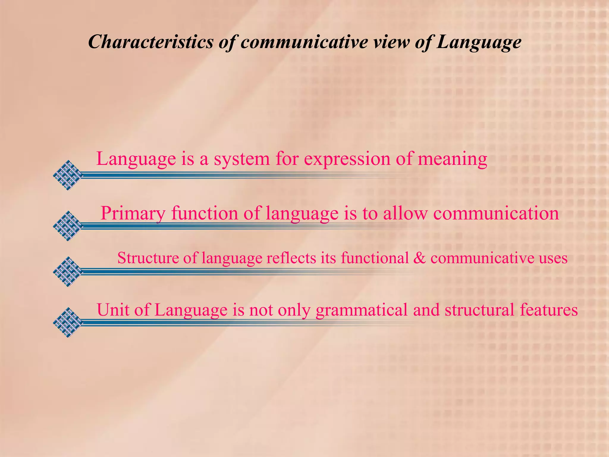 Characteristics of communicative view of Language




Language is a system for expression of meaning

 Primary function of language is to allow communication

   Structure of language reflects its functional & communicative uses


 Unit of Language is not only grammatical and structural features
 