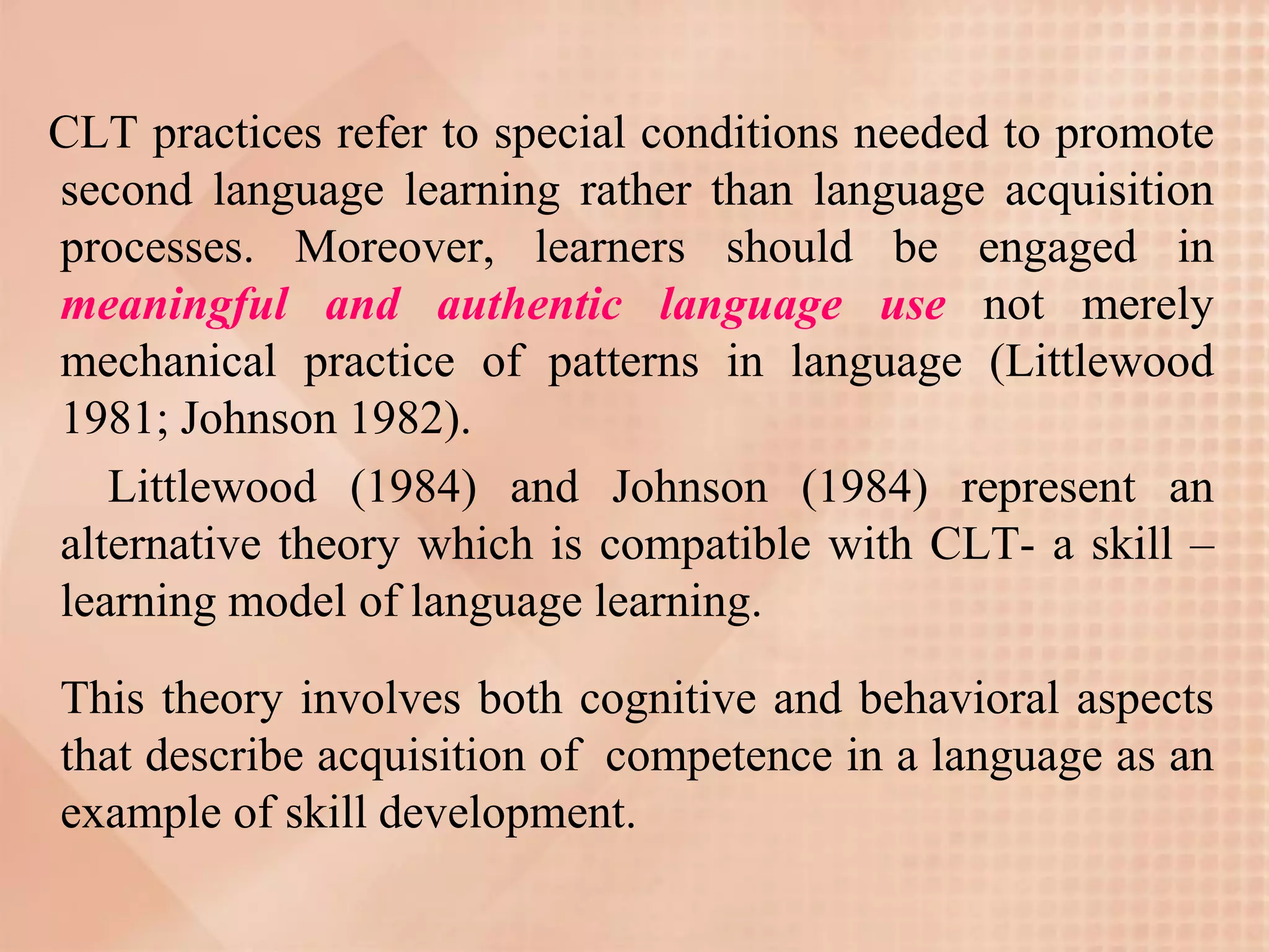 CLT practices refer to special conditions needed to promote
second language learning rather than language acquisition
processes. Moreover, learners should be engaged in
meaningful and authentic language use not merely
mechanical practice of patterns in language (Littlewood
1981; Johnson 1982).
   Littlewood (1984) and Johnson (1984) represent an
alternative theory which is compatible with CLT- a skill –
learning model of language learning.

This theory involves both cognitive and behavioral aspects
that describe acquisition of competence in a language as an
example of skill development.
 
