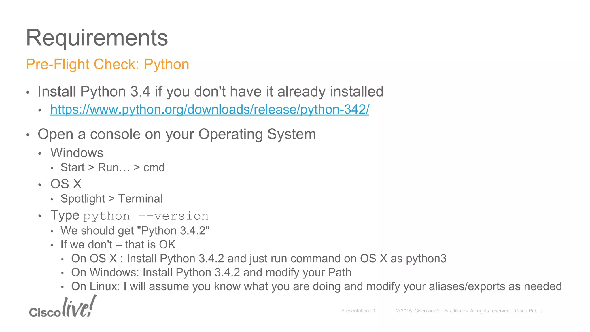 © 2015 Cisco and/or its affiliates. All rights reserved. Cisco PublicPresentation ID
Requirements
•  Install Python 3.4 if you don't have it already installed
•  https://www.python.org/downloads/release/python-342/
•  Open a console on your Operating System
•  Windows
•  Start > Run… > cmd
•  OS X
•  Spotlight > Terminal
•  Type python –-version
•  We should get "Python 3.4.2"
•  If we don't – that is OK
•  On OS X : Install Python 3.4.2 and just run command on OS X as python3
•  On Windows: Install Python 3.4.2 and modify your Path
•  On Linux: I will assume you know what you are doing and modify your aliases/exports as needed
Pre-Flight Check: Python
 