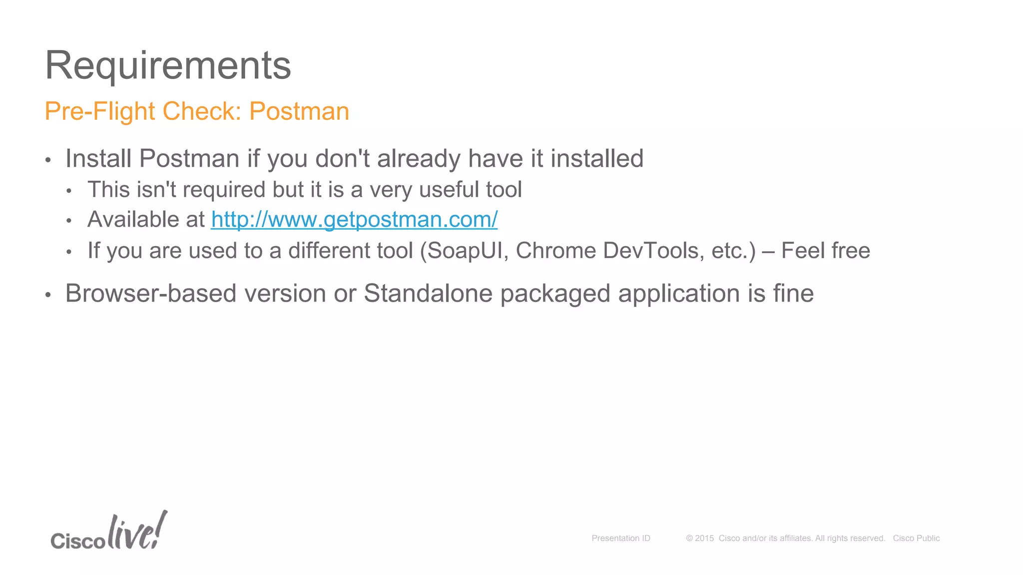 © 2015 Cisco and/or its affiliates. All rights reserved. Cisco PublicPresentation ID
Requirements
•  Install Postman if you don't already have it installed
•  This isn't required but it is a very useful tool
•  Available at http://www.getpostman.com/
•  If you are used to a different tool (SoapUI, Chrome DevTools, etc.) – Feel free
•  Browser-based version or Standalone packaged application is fine
Pre-Flight Check: Postman
 