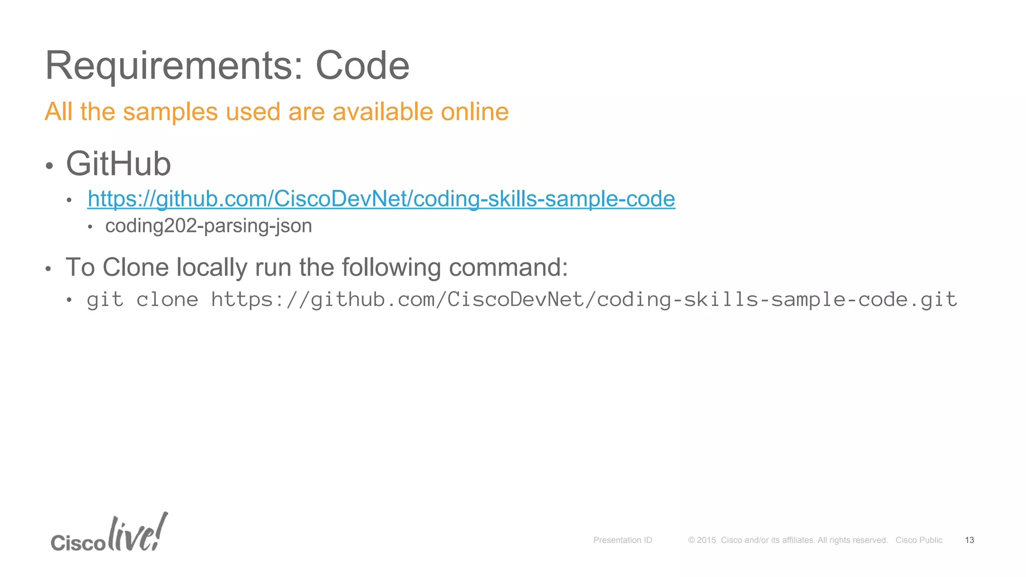 © 2015 Cisco and/or its affiliates. All rights reserved. Cisco PublicPresentation ID
Requirements: Code
13
•  GitHub
•  https://github.com/CiscoDevNet/coding-skills-sample-code
•  coding202-parsing-json
•  To Clone locally run the following command:
•  git clone https://github.com/CiscoDevNet/coding-skills-sample-code.git
All the samples used are available online
 
