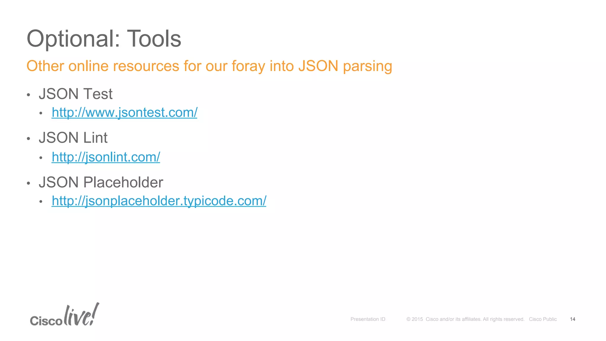 © 2015 Cisco and/or its affiliates. All rights reserved. Cisco PublicPresentation ID
Optional: Tools
14
•  JSON Test
•  http://www.jsontest.com/
•  JSON Lint
•  http://jsonlint.com/
•  JSON Placeholder
•  http://jsonplaceholder.typicode.com/
Other online resources for our foray into JSON parsing
 