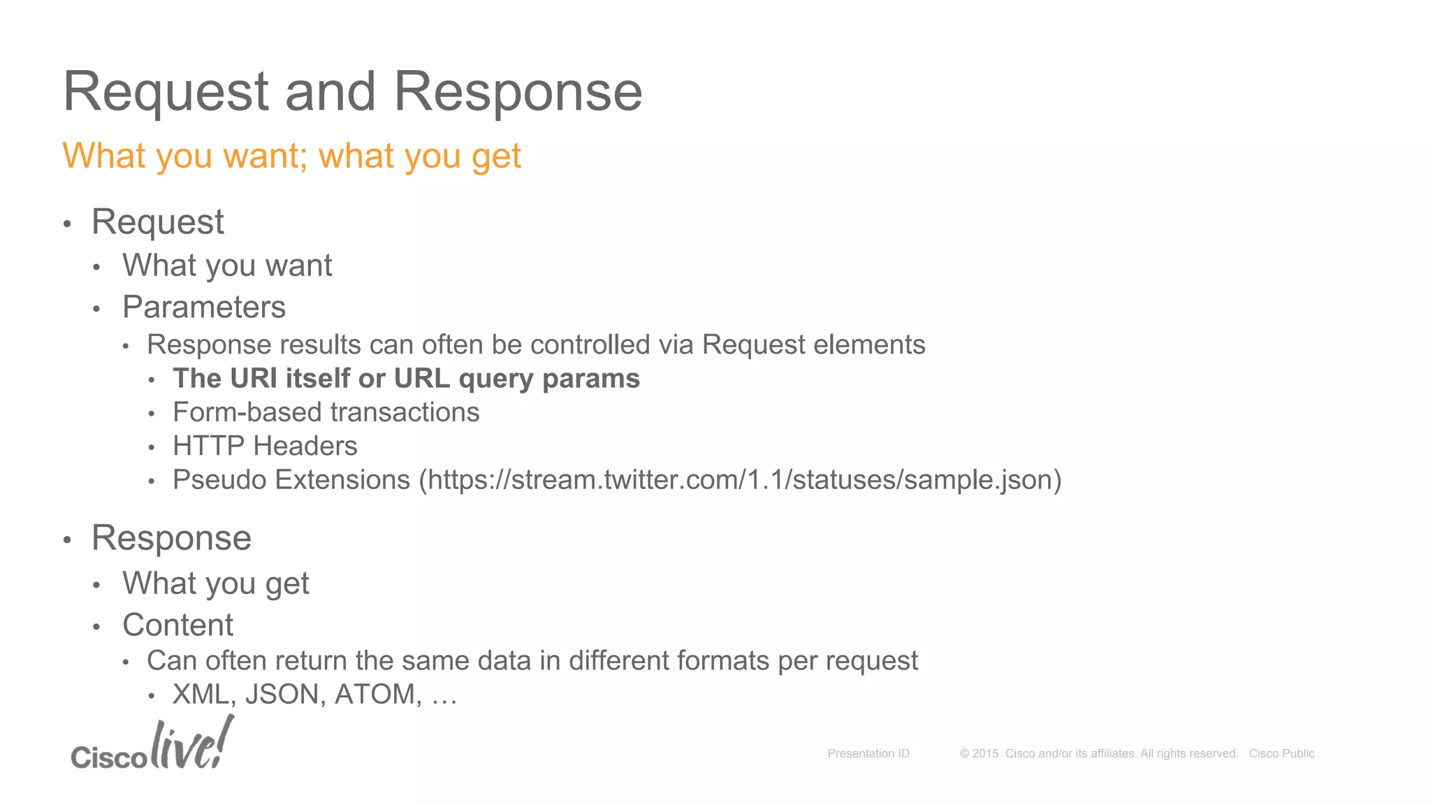 © 2015 Cisco and/or its affiliates. All rights reserved. Cisco PublicPresentation ID
Request and Response
•  Request
•  What you want
•  Parameters
•  Response results can often be controlled via Request elements
•  The URI itself or URL query params
•  Form-based transactions
•  HTTP Headers
•  Pseudo Extensions (https://stream.twitter.com/1.1/statuses/sample.json)
•  Response
•  What you get
•  Content
•  Can often return the same data in different formats per request
•  XML, JSON, ATOM, …
What you want; what you get
 