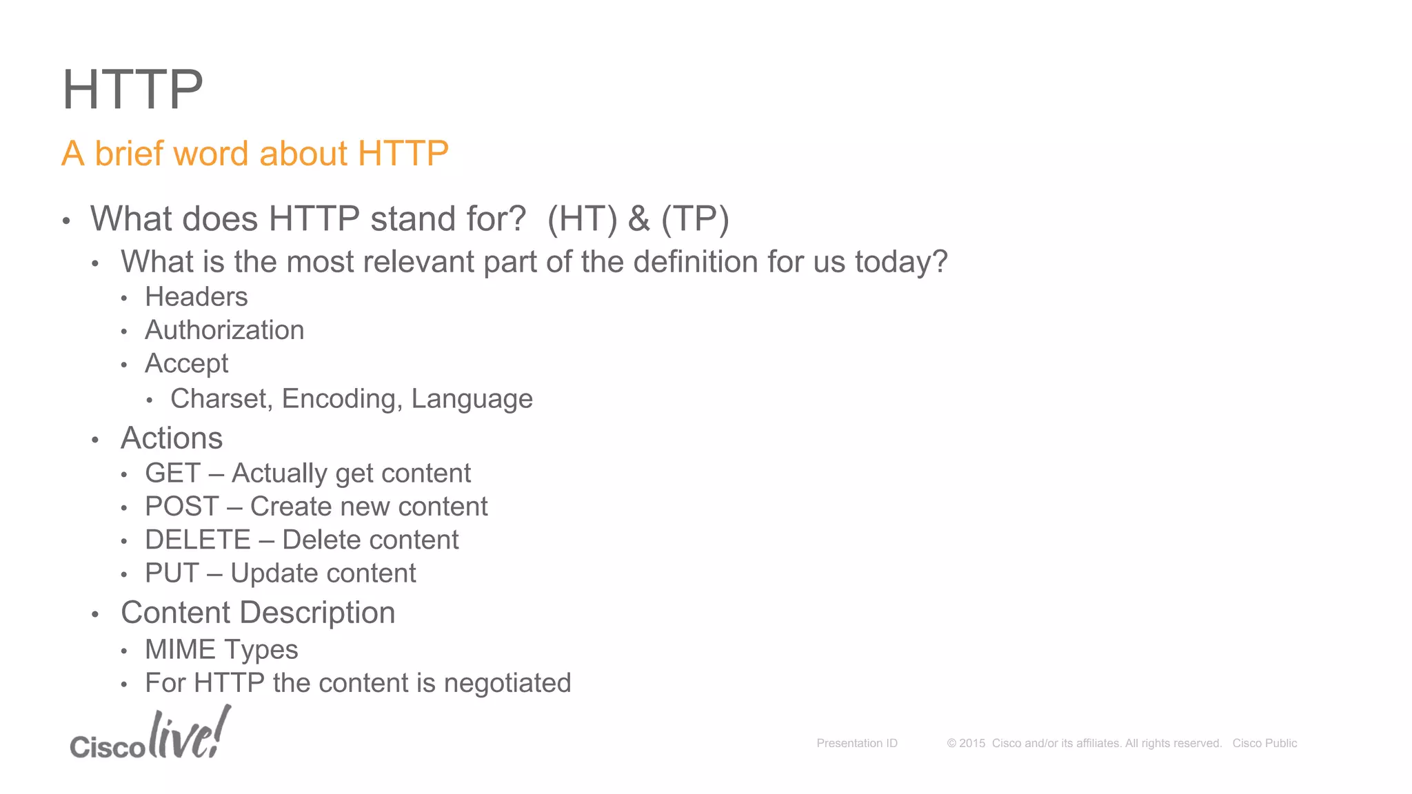 © 2015 Cisco and/or its affiliates. All rights reserved. Cisco PublicPresentation ID
HTTP
•  What does HTTP stand for? (HT) & (TP)
•  What is the most relevant part of the definition for us today?
•  Headers
•  Authorization
•  Accept
•  Charset, Encoding, Language
•  Actions
•  GET – Actually get content
•  POST – Create new content
•  DELETE – Delete content
•  PUT – Update content
•  Content Description
•  MIME Types
•  For HTTP the content is negotiated
A brief word about HTTP
 