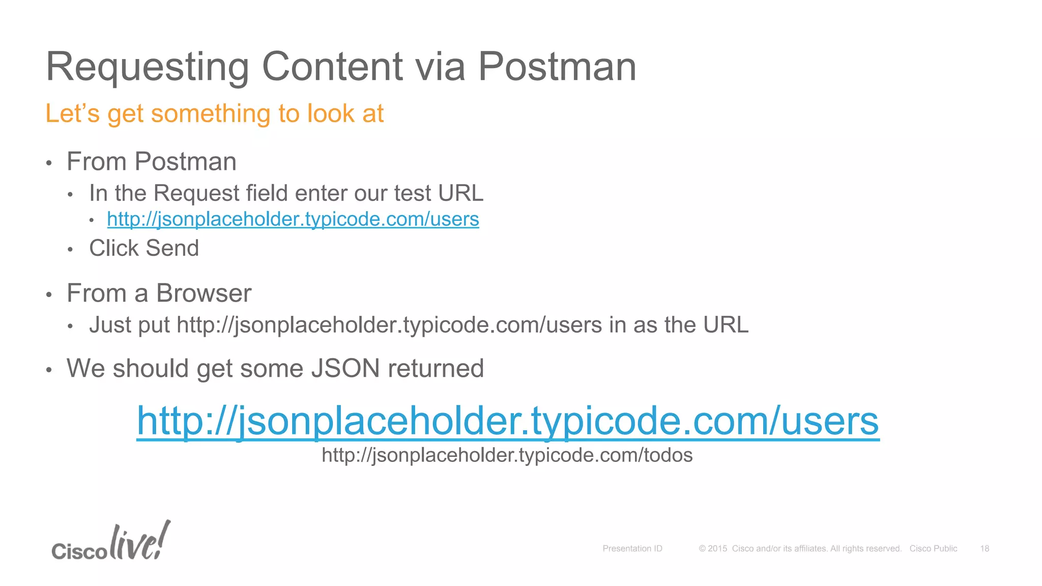 © 2015 Cisco and/or its affiliates. All rights reserved. Cisco PublicPresentation ID
Requesting Content via Postman
18
•  From Postman
•  In the Request field enter our test URL
•  http://jsonplaceholder.typicode.com/users
•  Click Send
•  From a Browser
•  Just put http://jsonplaceholder.typicode.com/users in as the URL
•  We should get some JSON returned
Let’s get something to look at
http://jsonplaceholder.typicode.com/users
http://jsonplaceholder.typicode.com/todos
 