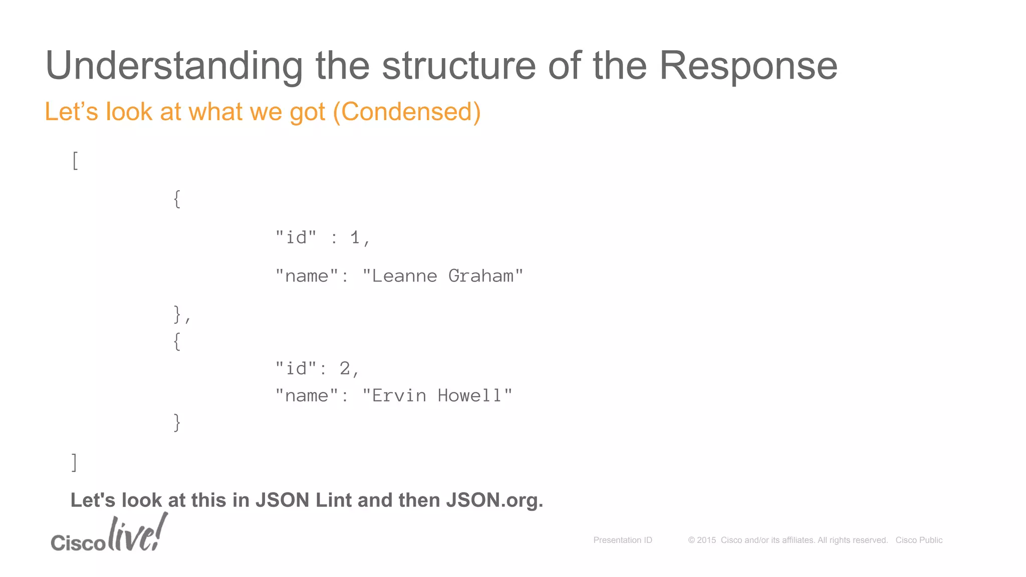 © 2015 Cisco and/or its affiliates. All rights reserved. Cisco PublicPresentation ID
Understanding the structure of the Response
[
{
"id" : 1,
"name": "Leanne Graham"
},
{
"id": 2,
"name": "Ervin Howell"
}
]
Let's look at this in JSON Lint and then JSON.org.
Let’s look at what we got (Condensed)
 