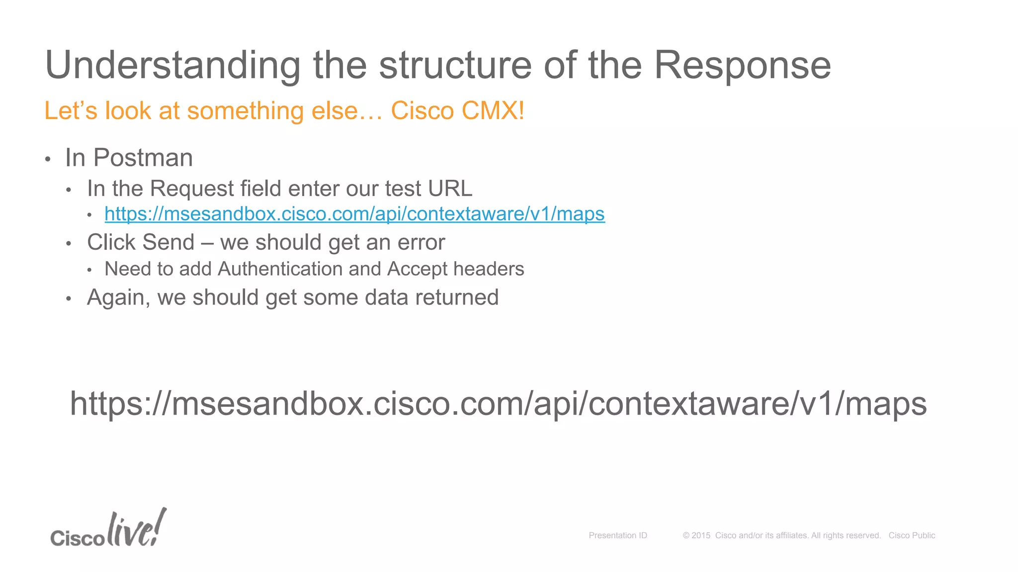 © 2015 Cisco and/or its affiliates. All rights reserved. Cisco PublicPresentation ID
Understanding the structure of the Response
•  In Postman
•  In the Request field enter our test URL
•  https://msesandbox.cisco.com/api/contextaware/v1/maps
•  Click Send – we should get an error
•  Need to add Authentication and Accept headers
•  Again, we should get some data returned
Let’s look at something else… Cisco CMX!
https://msesandbox.cisco.com/api/contextaware/v1/maps
 